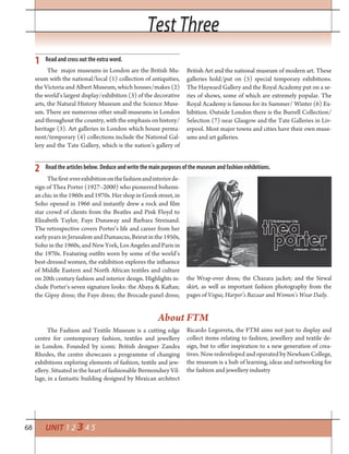 68
Test ThreeTest Three
UNIT 1 2 3 4 5
Read and cross out the extra word.
Read the articles below. Deduce and write the main purposes of the museum and fashion exhibitions.
1
2
The major museums in London are the British Mu-
seum with the national/local (1) collection of antiquities,
the Victoria and Albert Museum, which houses/makes (2)
the world’s largest display/exhibition (3) of the decorative
arts, the Natural History Museum and the Science Muse-
um. There are numerous other small museums in London
and throughout the country, with the emphasis on history/
heritage (3). Art galleries in London which house perma-
nent/temporary (4) collections include the National Gal-
lery and the Tate Gallery, which is the nation’s gallery of
British Art and the national museum of modern art. These
galleries hold/put on (5) special temporary exhibitions.
The Hayward Gallery and the Royal Academy put on a se-
ries of shows, some of which are extremely popular. The
Royal Academy is famous for its Summer/ Winter (6) Ex-
hibition. Outside London there is the Burrell Collection/
Selection (7) near Glasgow and the Tate Galleries in Liv-
erpool. Most major towns and cities have their own muse-
ums and art galleries.
Thefirst-everexhibitiononthefashionandinteriorde-
sign of Thea Porter (1927–2000) who pioneered bohemi-
an chic in the 1960s and 1970s. Her shop in Greek street, in
Soho opened in 1966 and instantly drew a rock and film
star crowd of clients from the Beatles and Pink Floyd to
Elizabeth Taylor, Faye Dunaway and Barbara Streisand.
The retrospective covers Porter’s life and career from her
early years in Jerusalem and Damascus, Beirut in the 1950s,
Soho in the 1960s, and New York, Los Angeles and Paris in
the 1970s. Featuring outfits worn by some of the world’s
best-dressed women, the exhibition explores the influence
of Middle Eastern and North African textiles and culture
on 20th century fashion and interior design. Highlights in-
clude Porter’s seven signature looks: the Abaya & Kaftan;
the Gipsy dress; the Faye dress; the Brocade-panel dress;
The Fashion and Textile Museum is a cutting edge
centre for contemporary fashion, textiles and jewellery
in London. Founded by iconic British designer Zandra
Rhodes, the centre showcases a programme of changing
exhibitions exploring elements of fashion, textile and jew-
ellery. Situated in the heart of fashionable Bermondsey Vil-
lage, in a fantastic building designed by Mexican architect
Ricardo Legorreta, the FTM aims not just to display and
collect items relating to fashion, jewellery and textile de-
sign, but to offer inspiration to a new generation of crea-
tives. Now redeveloped and operated by Newham College,
the museum is a hub of learning, ideas and networking for
the fashion and jewellery industry
the Wrap-over dress; the Chazara jacket; and the Sirwal
skirt, as well as important fashion photography from the
pages of Vogue, Harper’s Bazaar and Women’s Wear Daily.
About FTM
 