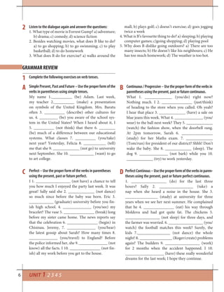 6 UNIT 1 2 3 4 5
1
A
C D
B
Complete the following exercises on verb tenses.
Listen to the dialogue again and answer the questions:
1. What type of movie is Forrest Gump? a) adventure;
b) drama; c) comedy; d) science fiction
2. Besides watching movies, what does B like to do?
a) to go shopping; b) to go swimming; c) to play
basketball; d) to do homework
3. What does B do for exercise? a) walks around the
mall; b) plays golf; c) doesn’t exercise; d) goes jogging
twice a week
4. What is B’s favourite thing to do? a) sleeping; b) playing
computer games; c)going shopping; d) playing pool
5. Why does B dislike going outdoors? a) There are too
many insects; b) He doesn’t like his neighbours; c) He
has too much homework; d) The weather is too hot.
2
GRAMMAR REVIEW
SimplePresent,PastandFuture–Usetheproperformofthe
verbs in parentheses using simple tenses.
My name 1.__________ (be) Adam. Last week,
my teacher 2.__________ (make) a presentation
on symbols of the United Kingdom. Mrs. Baratu
often 3. __________ (describe) other cultures for
us. 4. _________ (be) you aware of the school sys-
tem in the United States? When I heard about it, I
5. __________ (not think) that there 6. ________
(be) much of a difference between our educational
systems. What classes 7. __________ (you/take)
next year? Yesterday, Felicia 8. ___________ (tell)
me that she 9. _____________ (not go) to university
next September. She 10. ____________ (want) to go
to art college.
Continuous/Progressive–Usetheproperformoftheverbsin
parenthesesusingthepresent,pastorfuturecontinuous.
What 1. _____________ (you/do) right now?
Nothing much. I 2. _______________ (just/think)
of heading to the store when you called. Oh yeah?
I hear that place 3. _____________ (have) a sale on
blue jeans this week. What 4. ______________ (you/
wear) to the ball next week? They 5. _____________
(watch) the fashion show, when the doorbell rang.
At 2pm tomorrow, Sarah 6. _______________
(study) for her Maths exam. 7. _____________
(Tom/run) for president of our district? Shhh! Don’t
wake the baby. She 8. _____________ (sleep). The
dog 9. ______________ (not bark) while you 10.
_____________ (try) to work yesterday.
Perfect – Use the proper form of the verbs in parentheses
using the present, past or future perfect.
I 1. _________________ (not have) a chance to tell
you how much I enjoyed the party last week. It was
great! Sally said she 2. _____________ (not dance)
so much since before the baby was born. Eric 3.
____________ (graduate) university before you fin-
ish high school. 4. ______________ (you/see) my
bracelet? The vase 5. _______________ (break) long
before my sister came home. The news reports say
that the celebration 6. _______________ (begin) in
Chisinau. Jeremy, 7. ______________ (you/hear)
the latest gossip about Sarah? How many times 8.
______________ (you/travel) to England? Before
the police informed her, she 9. ______________ (not
know) all the facts. I 10. _______________ (not fin-
ish) all my work before you get to the house.
PerfectContinous–Usetheproperformoftheverbsinparen-
theses using the present, past or future perfect continuous.
1. _________________ (do) for the last three
hours? Sally 2. ________________ (take) a
nap when she heard a noise in the house. She 3.
________________ (study) at university for three
years when we see her next summer. He complained
that he 4. _______________ (eat) his way through
Moldova and had got quite fat. The chickens 5.
_________________ (not sleep) for three days, and
the farmer was worried. 6. _________________ (you/
watch) the football matches this week? Surely, the
kids 7.________________ (not dance) the whole
night! 8. ________________ (Roger/create) problems
again? The builders 9. _________________ (work)
for 2 months when the accident happened. I 10.
___________________ (have) these really wonderful
dreams for the last week; I hope they continue.
 
