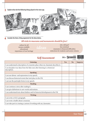 69Test Three
Consider the thesis. Bring arguments for the ideas below.
All visits to museums and monuments should be free!
culture for all
money available
educational
importance of our heritage
who will pay?
fees minimal
museums in financial difficulties
reductions for students and senior citizens
Explain what role the following things played in the stone age.3
4
Listening Yes No Improve
I can understand a description of a touristic place when my classmate describes it.
I can decipher true ideas from the false ones after listening to a historical
description.
Speaking
I can use idioms and expressions in my speech.
I can discuss historical events that took place in the UK.
I can use the participle forms in my speech.
Reading
I can continue a story after reading it.
I can give definitions to new words and notions.
I can understand texts about fashion and its historical development in the UK.
Writing
I can write a S.E.E. paragraph.
I can write a leaflet about a museum.
I can take part in creating a cartoon if working with my classmates.
Self Assessment B1+ ORTFOLIOP
European
Language
Européen
des Langues
ideas
 