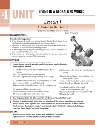 70
Lesson 1
LIVINGIN A GLOBALIZED WORLD
UNIT4 Lesson 1
UNIT 1 2 3 4 5
DISCUSSION POINTS
LISTENING
WRITING
A Voice to Be Heard
“Every voice should be a voice to be heard.”
Louis Armstrong
If I ruled the world, every day would be the first day of
Spring
Every heart would have a new song to sing
And we’d sing of the joy every morning would bring
If I ruled the world, every man would be as free as a bird
Every voice would be a voice to be heard
Take my word we would treasure each day that occurred
My world would be a beautiful place
Where we would weave such wonderful dreams
My world would wear a smile on its face
Answer the following questions:
1. What things do all people need to live a life with dignity? Think about physi-
cal (food, shelter) and emotional needs (love, respect, hope).
2. Are some of these things more important than others? Do some have to
come first in order for the others to be possible?
3. Is it the responsibility of governments to provide its citizens with these hu-
man necessities? Why or why not?
4. What are the ways governments can use to enforce the law and to provide its
ctizens with social protection? Give examples.
2
1
3
Like the man in the moon has when the moon
beams
If I ruled the world every man would say the
world was his friend
There’d be happiness that no man could end
No my friend, not if I ruled the world
Every head would be held up high
There’d be sunshine in everyone’s sky
If day ever dawned when I ruled the world
If I ruled the world
Read the quote under the title of the lesson. Why is it, “Every voice” instead of “Each voice”?
This song, by Louis Armstrong is written in the 2nd “If Conditional.” The structure is usually if+pastsimple and
would+infinitive. It’s not important which clause comes first. Find this structure in the text. In the 1st “If Condi-
tional” sentences, the structure is usually if+presentsimple andwill+infinitive. It’s not important which clause
comes first. Change the song into the 1st “If conditional.”
Listen to the song and decide which lines you find suggestive of friendly relationships
among peoples of the world.
Rewrite a stanza of this song about what the world would be like if you ruled it.
Try to use the same amount of syllables in each line. Make the lines rhyme.
 