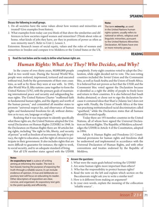 71lesson 1 2 3 4
In the course of over thirty years, 80,000,000 people
died in two world wars. During the Second World War,
people were enslaved, imprisoned, tortured and executed
without trial, both by the governments of their own coun-
tries, as well as by those they were at war with. In 1945,
after World War II, fifty nations came together to form the
United Nations (UN), with the primary goals of maintain-
ing international peace and security and safeguarding hu-
man rights. The United Nations Charter “reaffirmed faith
in fundamental human rights, and the dignity and worth of
the human person,” and committed all member states to
promote “universal respect for, and observance of human
rights and fundamental freedoms for all, without distinc-
tion as to race, sex, language or religion.”
Realizing that it was important to identify specifically
what these rights are, the United Nations adopted the Uni-
versal Declaration on Human Rights (UDHR) in 1948. In
the Declaration on Human Rights there are 30 articles list-
ing rights, including “the right to life, liberty, and security
of person” as well as freedom of movement, the right to pri-
vacy, the right to education, and the right of citizens to par-
ticipate in their government. It also includes rights that are
more difficult to guarantee for instance, the right to work,
to social security, and to an adequate standard of living.
Not all UN member states agreed with the UDHR
completely. Forty-eight countries voted to adopt the Dec-
laration, while eight decided not to vote. The non-voting
countries included the Soviet Union and the Communist
bloc, as well as Saudi Arabia and the Union of South Africa.
It is believed but not proven as fact that the USSR and the
Communist bloc voted against the Declaration because
it identified as a right the ability of people to freely leave
and return to their countries. It is also believed that Saudi
Arabia abstained, or chose not to sign the declaration be-
cause it contained ideas that Shari’a (Islamic law) does not
agree with. Finally, the Union of South Africa at the time
was practising institutionalized racial discrimination called
“apartheid,” while the Declaration states that all humans
should be treated equally.
Today there are 193 member countries in the United
Nations, all of whom have signed the Universal Declara-
tion on Human Rights. The Republic of Moldova acknowl-
edges the UDHR in Article 4 of the Constitution, adopted
in 1994:
Article 4. Human Rights and Freedoms (1) Consti-
tutional provisions for human rights and freedoms shall
be understood and implemented in accordance with the
Universal Declaration of Human Rights, and with other
conventions and treaties endorsed by the Republic of
Moldova.
SPEAKING
READING
Discuss the following in small groups.
1. Do all societies have the same values about how women and minorities are
treated? Give examples from history.
2. What examples from today can you think of that show the similarities and dif-
ferences in how societies regard women and minorities? (Think about roles at
home, what kinds of jobs they have, are they in positions of power as often as
non-minority men?). Refer to Unit 2, Lesson 3.
Extension: Research issues of social equity, values and the roles of women and
minorities in Sweden and compare it to Moldova or the United States or the UK.
Read the text below and be ready to define what human rights are.
Human Rights: What Are They? Who Decides, and Why?
The term minority, as used
in the United Nations human
rights system, usually refers to
national or ethnic, religious and
linguistic minorities, pursuant
to the United Nations Minorities
Declaration. All States have one
or more minority groups.
Note:
An expository text is a piece of writing
aiming at informing the reader. The text is
fact-based, having the purpose of exposing the
truth through a reliable source. It can include
evidence of opinion. A true and deliberate ex-
pository text will focus on educating its reader.
Other descriptors of exposition are clear,
concise, and organized. An expository text gets
to the point quickly and efficiently.
Answer the questions:
1. What were the main goals behind writing the UDHR?
2. Are some human rights more important than others?
3. Who has the responsibility to protect human rights?
4. Read the note on the left and explain which section on the
Baccalaureate might ask you to write a similar text?
5. How is it different from making an argument?
6. In your own words, explain the meaning of the collocation
‘reliable source’ .
1
2
Note:
 