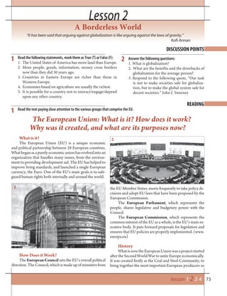 73
Lesson 2Lesson 2
lesson 1 2 3 4
DISCUSSION POINTS
READING
1
1
Read the following statements, mark them as True (T) or False (F):
1. The United States of America has more land than Europe.
2. More people, goods, information, money cross borders
now than they did 30 years ago.
3. Countries in Eastern Europe are richer than those in
Western Europe.
4. Economies based on agriculture are usually the richest.
5. It is possible for a country not to interact/engage/depend
upon any other country.
Read the text paying close attention to the various groups that comprise the EU.
A Borderless World
“It has been said that arguing against globalization is like arguing against the laws of gravity.”
Kofi Annan
What is it?
The European Union (EU) is a unique economic
and political partnership between 28 European countries.
Whatbeganasapurelyeconomicunionhasevolvedintoan
organization that handles many issues, from the environ-
ment to providing development aid. The EU has helped to
improve living standards, and launched a single European
currency, the Euro. One of the EU’s main goals is to safe-
guard human rights both internally and around the world.
The European Union: What is it? How does it work?
Why was it created, and what are its purposes now?
the EU Member States, meets frequently to take policy de-
cisions and adopt EU laws that have been proposed by the
European Commission.
The European Parliament, which represents the
people, shares legislative and budgetary power with the
Council.
The European Commission, which represents the
common interest of the EU as a whole, is the EU’s main ex-
ecutive body. It puts forward proposals for legislation and
ensures that EU policies are properly implemented. (www.
europa.eu)
History
WhatisnowtheEuropeanUnionwasaprojectstarted
after the Second World War to unite Europe economically.
It was created firstly as the Coal and Steel Community, to
bring together the most important European producers so
How Does it Work?
The European Council sets the EU’s overall political
direction. The Council, which is made up of ministers from
Answer the following questions:
1. What is globalization?
2. What are the benefits and the drawbacks of
globalization for the average person?
3. Respond to the following quote, “Our task
is not to make societies safe for globaliza-
tion, but to make the global system safe for
decent societies.” John J. Sweeney
2
1
2
 