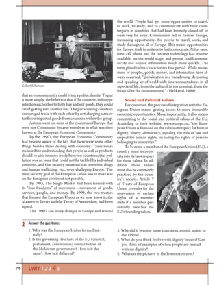 74 UNIT 1 2 3 4 5
that an economic unity could bring a political unity. To put
it more simply, the belief was that if the countries in Europe
relied on each other to both buy and sell goods, they could
avoid getting into another war. The participating countries
encouraged trade with each other by not charging taxes or
tariffs on imported goods from countries within the group.
As time went on, most of the countries of Europe that
were not Communist became members in what was then
known as the European Economic Community.
By the 1990’s, the European Economic Community
had become aware of the fact that there were some other
things besides those dealing with economy. These issues
included the understanding that people as well as products
should be able to move freely between countries; that pol-
lution was an issue that could not be tackled by individual
countries, and that security issues such as terrorism, drugs
and human trafficking, etc., were challeging Europe. The
main security goal of the European Union was to make war
on the European continent not possible.
By 1993, The Single Market had been formed with
its “four freedoms” of movement—movement of goods,
services, people, and money. By 1999, the two treaties
that formed the European Union as we now know it, the
Maastricht Treaty and the Treaty of Amsterdam, had been
signed.
The 1990’s saw many changes in Europe and around
the world. People had got more opportunities to travel,
to work, to study, and to communicate with their coun-
terparts in countries that had been formerly closed off or
were very far away. Communism fell in Eastern Europe,
increasing opportunities for people to travel, work, and
study throughout all of Europe. This meant opportunities
for Europe itself to unite or to further integrate. At the same
time, cell phone and the Internet technology had become
available, on the world stage, and people could commu-
nicate and acquire information much more quickly. The
term globalization characterizes this period. While move-
ment of peoples, goods, money, and information have al-
ways occurred, “globalization is a broadening, deepening
and speeding up of world-wide interconnectedness in all
aspects of life, from the cultural to the criminal, from the
financial to the environmental.” (Held et al, 1999)
Social and Political Values
For countries, the process of integration with the Eu-
ropean Union means gaining access to more favourable
economic opportunities. More importantly, it also means
committing to the social and political values of the EU.
According to their website, www.europa.eu, “the Euro-
pean Union is founded on the values of respect for human
dignity, liberty, democracy, equality, the rule of law and
respect for human rights, including the rights of persons
belonging to minorities.”
To become a member of the European Union (EU), a
country must incorpo-
rate into its laws respect
for these values. In ad-
dition, these values
must also be commonly
practised by the coun-
try’s society. Article 7
of Treaty of European
Union provides for the
suspension of certain
rights of a member
state if a member per-
sistently breaches the
EU’s founding values.
1. Why was the European Union formed ini-
tially?
2. Is the governing structure of the EU (council,
parliament, commission) similar to that of
the Moldovan government? How is it the
same? How is it different?
3. Why did it become more than an economic union in
the 1990’s?
4. What do you think ‘to live with dignity’ means? Can
you think of examples of when people are treated
without dignity?
5. What do the pictures in the lesson reprezent?
2 Answer the questions:
Robert Schuman
3
4
 