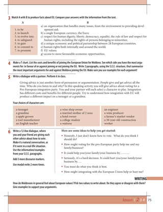 75lesson 1 2 3 4
WRITING
Make a T chart. List the costs and benefits of joining the European Union for Moldova. See which side you have the most argu-
ments for: in favour of or against joining or not joining the EU. Write 2 paragraphs, using the S.E.E. structure, that summarize
the most important arguments for and against Moldova joining the EU. Make sure you use examples for each argument!
3
5
6
4
How do Moldovans in general feel about European values? Pick two values to write about. Do they agree or disagree with them?
Give examples to support your arguments.
Your choices of characters are:
Write a 12-line dialogue, where
you and your friend are giving each
other advice about how to vote.
Make it a natural conversation, as
if it were in a real-life situation.
Use the information/examples
from your S.E.E. paragraphs.
Add 3 more discourse markers.
Use modal verbs 2 more times.
Giving advice is just another form of persuasion or argumentation. People give and get advice all the
time. Who do you listen to and why? In this speaking activity you will give advice about voting for a
Pro-European integration party. You and your partner will each select a character to play. Integration
has different costs and benefits for different people. Try to understand how integration with EU will
produce a different impact on a teenager or a grandma.
a teenager
a grandma
a apple grower
a tool manufacturer
an English teacher
a wine shop owner
a married mother of 2 sons
a hotel owner
a college student
a waitress
an engineer
a wine producer
a farmer’s market vendor
a 50-year-old construction
worker
Here are some ideas to help you get started:
Honestly, I just don’t know how to vote. What do you think I
should do?
How might voting for the pro-European party help me and my
family/business?
It could help you/your family/your business by……….
Seriously, it’s a hard decision. It could hurt you/your family/your
business by….
You must do what you think is best.
How might integrating with the European Union help or hurt me?
Write a dialogue with a partner. Perform it in class.
A
1. to be
2. to launch
3. to evolve into
4. to safeguard
5. to gain
6. to commit to
7. to promote
B
a) an organization that handles many issues, from the environment to providing devel-
opment aid;
b) a single European currency, the Euro;
c) respect for human dignity, liberty, democracy, equality, the rule of law and respect for
human rights, including the rights of persons belonging to minorities;
d) a unique economic and political partnership between 28 European countries;
e) human rights both internally and around the world;
f) EU values;
g) access to more favourable economic opportunities;
Match A with B to produce facts about EU. Compare your answers with the information from the text.
 