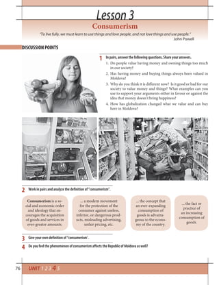 76 UNIT 1 2 3 4 5
Lesson 3Lesson 3
“To live fully, we must learn to use things and love people, and not love things and use people.”
John Powell
DISCUSSION POINTS
Work in pairs and analyze the definition of “consumerism”.
Give your own definition of “consumerism’.
Do you feel the phenomenon of consumerism affects the Republic of Moldova as well?
2
3
4
Consumerism is a so-
cial and economic order
and ideology that en-
courages the acquisition
of goods and services in
ever-greater amounts.
... a modern movement
for the protection of the
consumer against useless,
inferior, or dangerous prod-
ucts, misleading advertising,
unfair pricing, etc.
... the concept that
an ever-expanding
consumption of
goods is advanta-
geous to the econo-
my of the country.
... the fact or
practice of
an increasing
consumption of
goods.
Consumerism
1 In pairs, answer the following questions. Share your answers.
1. Do people value having money and owning things too much
in our society?
2. Has having money and buying things always been valued in
Moldova?
3. Why do you think it is different now? Is it good or bad for our
society to value money and things? What examples can you
use to support your arguments either in favour or against the
idea that money doesn’t bring happiness?
4. How has globalization changed what we value and can buy
here in Moldova?
 