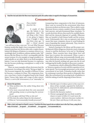 77lesson 1 2 3 4
Consumerism
READING
Read the text and select the three most important points the author makes in regard to the dangers of consumerism.
Dan, a student
from the U.K.:
A couple of days
ago, the battery in my
smartphone died. The
sad thing is that I knew
it was going to happen
since I bought it more
that three years ago. “A
pity”, a friend reacted,
transporting these components in the form of emissions.
More costs are incurred by the environment when these
electronic products are thrown away. This is called e-waste.
Electronic devices contain a number of nasty chemical-like
lead, mercury, and poly-brominated flame retardants. To
recycle electronic devices, they need to be carefully dissem-
bled and the chemicals disposed of carefully. Otherwise
they are harmful to both human health and the environ-
ment. Unfortunately, this is also an expensive task which
means that many companies choose to avoid looking for
ways of spending this money judiciously. They choose to
harm the environment instead.
Instead of paying for the labour and the proper care-
ful disposal of these dangerous chemicals, many companies
choose to send the electronics ‘to be sent’ to “developing”
countries. These countries have cheap labour force and
fewer laws to protect the environment. When e-waste is
dissembled without using environmentally friendly proc-
esses, chemicals may seep into the groundwater and plastic
may often be burned, sending toxic gases into the air and
endangering the health of people in these poor countries.
Consumerism, which is defined by Oxford Dictionary
as“thepreoccupationofsocietywiththeacquisitionofcon-
sumer goods,” has increasingly put pressure on the natural
environment of our Earth. Consumers hardly realize that
by continuing to purchase these goods so frequently, they
affect the environment by increasing levels of pollution in
both the making of and the disposing of these devices.
“ you will have to buy a new one.” It is sad. Why? Because
business models like Apple’s force consumers to think it is
naturaltopurchasenewdevicesafteronlyacoupleofyears.
Indeed, the lifespan of batteries in consumer devices is as-
tonishingly short. In addition, software updates make “old”
devices, like the iPhone 4 or iPad 1, incompatible with the
newest versions. It is, for example no longer possible to in-
stall LinkedIn on my tablet. Back to my dead smartphone
battery: I was not only frustrated because it is expensive,
but also because producing a smartphone is costly to the
environment.
There are many examples of how electronics hurt the
environment. According to the article “Slicing an Apple” in
The Economist magazine, the assembly of iPhones is done
by Foxconn, a company in China. The components, how-
ever, come from a variety of suppliers based in the United
States, Taiwan, Italy, Japan and a range of other sources.
There is a cost to the environment, or an “externality” in
Answer the questions:
a) What problem does the author bring about into
discussion?
b) Is he more concerned about the costs associated
with spending money or protecting the environ-
ment?
c) Do you agree with him? Why or why not?
d) Who does the author blame for this situation?
e) What are “environmentally friendly processes?”
1
2 3
4
+
Make a short oral report on Daniel’s concern. Transform the direct speech into an indirect one in the Past Tense, using the for-
mula: Heinsisted…,heagreed…,heconfirmed…,hesuggested…,herecommended, etc.
1. Identify types of evidence given in this essay (evi-
dence of fact, example, argument by Authority)
2. Find SAY IT, EXPLAIN IT, GIVE EVIDENCE in
each body paragraph.
3. Identify the discourse markers.
4. Choose a paragraph that you think would be
clearer or easier to follow if it used more dis-
course markers. Add more discourse markers to
the text. Share and discuss it with your class.
 
