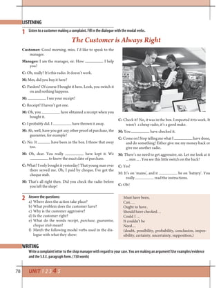 78 UNIT 1 2 3 4 5
WRITING
2
The Customer is Always Right
LISTENING
Answer the questions:
a) Where does the action take place?
b) What problem does the customer have?
c) Why is the customer aggressive?
d) Is the customer right?
e) What do the words receipt, purchase, guarantee,
cheque stub mean?
f) Match the following modal verbs used in the dia-
logue with what they show:
1 Listen to a customer making a complaint. Fill in the dialogue with the modal verbs.
Write a complaint letter to the shop manager with regard to your case. You are making an argument! Use examples/evidence
and the S.E.E. paragraph form. (150 words)
Must have been,
Can….
Ought to have..
Should have checked…
Could I …
It couldn’t be
Need…
(doubt, possibility, probability, conclusion, impos-
sibility, certainty, uncertainty, supposition,)
Customer: Good morning, miss. I’d like to speak to the
manager.
Manager: I am the manager, sir. How I help
you?
C: Oh, really? It’s this radio. It doesn’t work.
M: Mm, did you buy it here?
C: Pardon? Of course I bought it here. Look, you switch it
on and nothing happens.
M: I see your receipt?
C: Receipt? I haven’t got one.
M: Oh, you have obtained a receipt when you
bought it.
C: I probably did. I have thrown it away.
M: Ah, well, have you got any other proof of purchase, the
guarantee, for example?
C: No. It have been in the box. I threw that away
too.
M: Oh, dear. You really have kept it. We
to know the exact date of purchase.
C: What? I only bought it yesterday! That young man over
there served me. Oh, I paid by cheque. I’ve got the
cheque stub.
M: That’s all right then. Did you check the radio before
you left the shop?
C: Check it? No, it was in the box. I expected it to work. It
wasn’t a cheap radio, it’s a good make.
M: You have checked it.
C: Come on! Stop telling me what I have done,
and do something! Either give me my money back or
give me another radio.
M: There’s no need to get aggressive, sir. Let me look at it
... mm ... . You see this little switch on the back?
C: Yes?
M: It’s on ‘mains’, and it be on ‘battery’. You
really read the instructions.
C: Oh!
 