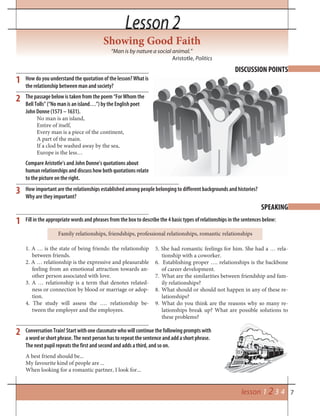 7lesson 1 2 3 4
Lesson 2Lesson 2
Showing Good Faith
“Man is by nature a social animal.”
Aristotle, Politics
DISCUSSION POINTS
SPEAKING
How do you understand the quotation of the lesson? What is
the relationship between man and society?
The passage below is taken from the poem “For Whom the
Bell Tolls” (“No man is an island…”) by the English poet
John Donne (1573 – 1631).
No man is an island,
Entire of itself,
Every man is a piece of the continent,
A part of the main.
If a clod be washed away by the sea,
Europe is the less…
Compare Aristotle’s and John Donne’s quotations about
human relationships and discuss how both quotations relate
to the picture on the right.
2
1
1
2
3
Fill in the appropriate words and phrases from the box to describe the 4 basic types of relationships in the sentences below:
Conversation Train! Start with one classmate who will continue the following prompts with
a word or short phrase. The next person has to repeat the sentence and add a short phrase.
The next pupil repeats the first and second and adds a third, and so on.
5. She had romantic feelings for him. She had a … rela-
tionship with a coworker.
6. Establishing proper …. relationships is the backbone
of career development.
7. What are the similarities between friendship and fam-
ily relationships?
8. What should or should not happen in any of these re-
lationships?
9. What do you think are the reasons why so many re-
lationships break up? What are possible solutions to
these problems?
Family relationships, friendships, professional relationships, romantic relationships
1. A … is the state of being friends: the relationship
between friends.
2. A … relationship is the expressive and pleasurable
feeling from an emotional attraction towards an-
other person associated with love.
3. A … relationship is a term that denotes related-
ness or connection by blood or marriage or adop-
tion.
4. The study will assess the …. relationship be-
tween the employer and the employees.
How important are the relationships established among people belonging to different backgrounds and histories?
Why are they important?
A best friend should be...
My favourite kind of people are ...
When looking for a romantic partner, I look for...
 