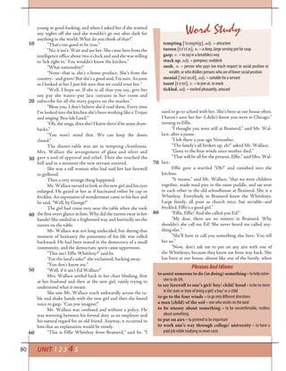 80 UNIT 1 2 3 4 5
young or good-looking, and when I asked her if she wanted
any nights off she said she wouldn’t go out after dark for
anything in the world. What do you think of that?”
“That’s too good to be true.”
“No, it isn’t. Wait and see her. She came here from the
intelligence office about two o’clock and said she was willing
to ‘lick right in.’ You wouldn’t know the kitchen.”
“What nationality?”
“None–that is, she’s a home product. She’s from the
country– and green! But she’s a good soul, I’m sure. As soon
as I looked at her I just felt sure that we could trust her.”
“Well, I hope so. If she is all that you say, give her
any pay she wants–put lace curtains in her room and
subscribe for all the story papers on the market.”
“Bless you, I don’t believe she’d read them. Every time
I’ve looked into the kitchen she’s been working like a Trojan
and singing ‘Beu-lah Land.’”
“Oh, she sings, does she? I knew there’d be some draw-
backs.”
“You won’t mind that. We can keep the doors
closed.”
The dinner-table was set in tempting cleanliness.
Mrs. Wallace the arrangement of glass and silver and
gave a nod of approval and relief. Then she touched the
bell and in a moment the new servant entered.
She was a tall woman who had said her last farewell
to girlhood.
Then a very strange thing happened.
Mr. Wallace turned to look at the new girl and his eyes
enlarged. He gazed at her as if fascinated either by cap or
freckles. An expression of wonderment came to his face and
he said, “Well, by George!”
The girl had come very near the table when she took
the first overt glance at him. Why did the tureen sway in her
hands? She smiled in a frightened way and hurriedly set the
tureen on the table.
Mr. Wallace was not long undecided, but during that
moment of hesitancy the panorama of his life was rolled
backward. He had been reared in the democracy of a small
community, and the democratic spirit came uppermost.
“This isn’t Effie Whittlesy?” said he.
“For the land’s sake!” she exclaimed, backing away.
“You don’t know me.”
“Well, if it ain’t Ed Wallace!”
Mrs. Wallace settled back in her chair blinking, first
at her husband and then at the new girl, vainly trying to
understand what it meant.
She saw Mr. Wallace reach awkwardly across the ta-
ble and shake hands with the new girl and then she found
voice to gasp, “Can you imagine!”
Mr. Wallace was confused and without a policy. He
was wavering between his formal duty as an employer and
his natural regard for an old friend. Anyway, it occurred to
him that an explanation would be timely.
“This is Effie Whittlesy from Brainerd,” said he. “I
used to go to school with her. She’s been at our house often.
I haven’t seen her for–I didn’t know you were in Chicago,”
turning to Effie.
“I thought you were still at Brainerd,” said Mr. Wal-
lace, after a pause.
“I left there a year ago November.
“The family’s all broken up, eh?” asked Mr. Wallace.
“Gone to the four winds since mother died.”
“That will be all for the present, Effie,” said Mrs. Wal-
lace.
Effie gave a startled “Oh!” and vanished into the
kitchen.
“It means,” said Mr. Wallace, “that we were children
together, made mud pies in the same puddle, and sat next
to each other in the old schoolhouse at Brainerd. She is a
Whittlesy. Everybody in Brainerd knew the Whittlesys.
Large family, all poor as church mice, but sociable–and
freckled. Effie’s a good girl.”
“Effie, Effie! And she called you Ed!”
“My dear, there are no misters in Brainerd. Why
shouldn’t she call me Ed! She never heard me called any-
thing else.”
“She’ll have to call you something else here. You tell
her so.”
“Now, don’t ask me to put on any airs with one of
the Whittlesys, because they know me from way back. She
has been at our house, almost like one of the family, when
20
10
Word Study
tempting [’tempti²], adj. – attractive
tureen [t¢’ri:n], n. – a deep, large serving pot for soup
gasp, v. – to say in a breathless way
stuck up, adj. – pompous; snobbish
snob, n. – person who pays too much respect to social position or
wealth, or who dislikes persons who are of lower social position
menial [’mi:nl¢l], adj. – suitable for a servant
taunt [t¬:nt], v. – to jeer at, to mock
tickled, adj. – excited pleasantly, amused
PhrasesAndIdioms
to assist someone to do (in doing) something–tohelpsome-
one to do sth.
to say farewell to one’s girl/ boy/ child/ hood–tobenomore
in the state or time of being a girl/ a boy/ or a child
to go to the four winds – to go into different directions
a man (child) of the soil – one who works on the land
to be uneasy about something – to be uncomfortable, restless
about something
to put on airs – to pretend to be important
to work one’s way through college/ university – to have a
paid job while studying to meet costs
30
40
50
60
70
80
 