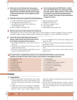 82 UNIT 1 2 3 4 5
Work in pairs. Use the information from the passage you
have completed in the previous exercise to reconstitute the
dialogue between the Wallaces after Effie had left. Compare
it with that of the other pairs. (See the Supplement, part III,
for comparison).
Does the ending surprise your? Why? Why does ‘revulsion
come’ to Mrs. Wallace? What is she revolting against? Why,
at this point, does Mrs. Wallace experience ‘a return of pride
in her husband’? Do you think she has already forgotten
about her ‘husband’s lowly origins’? Bring sound arguments
to support your answers.
5
7
8
6
10‘Toreachforthesky’ is an English idiom meaning to set one’s goals high. Match the idioms on the left with their
equivalents on the right. Use either of them in sentences, short situations or short dialogues of your own.
a. independently
b. to send good wishes
c. so excellent that it is hard to believe
d. to pretend to be important
e. to be innocent, inexperienced
f. to visit someone
g. too pompous, arrogant
h. out of bed and active
1. too good to be true
2. to be green
3. on one’s own hook
4. to put on airs
5. too stuck up
6. up and around
7. to give one’s best
8. to call on someone
SPEAKING
1
Find words in the text that correspond to the following definitions.
to help somebody in doing something (line 1)a.
sale of goods at reduced prices (5)b.
something which lessens one’s satisfaction;c.
disadvantage (to) (24)
open or public; not hidden (40)d.
highest; predominant (46)e.
small pool of water (75)f.
to be brave enough to (102)g.
to give hope (119)h.
purposefully; intentionally (131)i.
Match the words in pairs of either synonyms (S) or antonyms (A).
Good-looking, to rear, to occur, to love, ugly, trusty, to stare, familiar, to vanish, to happen, to hate, to request,
unreliable, to gaze, strange, startled, amiable, to bring up, to disappear, to solicit, unfriendly, astonished.
Exchange Opinions.
a. What is the problem the plot of the story is built
around? Outline the events in “Effie Whitlesy” that
form the rising action, the climax and the falling
action.
b. A great part of the story is expressed in dialogue.
Cite the text to show how the dialogue in the story
helps the writer to give readers insights into the
characters’ qualities, personality traits, and reactions to
other characters?
c. Are the three characters dynamic or static, round or
flat? Give a character sketch of one of the three person-
ages who most appeals to you. Use the text to be more
convincing.
In each of the sentences below replace the expression in
italics by a single word that comes from the text. The num-
bers in brackets correspond to the lines in the text.
1. Her husband bought her a watch with 15 precious
stones. (6)
2. Would you be so kind and put down your name
under this petition? (20)
3. Will what we have decided to undertake meet our
parents’ favourable opinion? (30)
4. We were delighted at the continuously changing scene
of the city. (44)
5. For him to be received by the minister himself was a
special favour. (95)
6. His training makes him fit and competent for this post.
(107)
7. It was not easy at all to call out a taxi to take me to the
airport. (111)
9
 