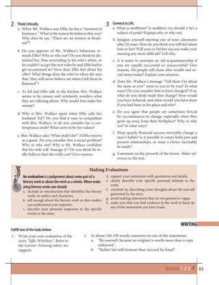 83
Think Critically.
a. When Mr. Wallace sees Effie, he has a “moment of
hesitancy.” What is the reason he behaves this way?
Why does he say, “There are no misters in Brain-
erd”?
b. Do you approve of Mr. Wallace’s behaviour to-
wards Effie? Why or why not? Do you think he dis-
missed her, thus surrending to his wife’s whim, or
he couldn’t accept the new roles he and Effie had to
get accustomed to? How does Effie feel about his
offer? What things does she refer to when she says
that “they will never believe me when I tell them in
Brainerd”?
c. As Ed and Effie talk in the kitchen Mrs. Wallace
seems to be uneasy and constantly wonders what
they are talkning about. Why would that make her
uneasy?
d. Why is Mrs. Wallace upset when Effie calls her
husband ‘Ed’? Do you find it easy to sympathize
with Mrs. Wallace, or do you consider her a con-
temptuous snob? What seem to be her values?
e. Mrs. Wallace asks “What shall I do?” if Effie returns
as a guest. Do you consider this a social problem?
Why or why not? Why is Mr. Wallace confident
that his wife will ‘manage it’? Do you think he re-
ally believes that she really can? Give reasons.
Connect to Life.
a. What is snobbism? Is snobbery (or should it be) a
subject of pride? Explain why or why not.
b. Imagine yourself meeting one of your classmates
after 20 years. How do you think you will feel about
him or her? Will your or his/her success make your
meeting any more difficult? Tell why.
c. Is it easier to maintain an old acquaintanceship if
you are equally successful or unsuccessful? Give
reasons. Do people still chase after wealth and so-
cial status today? Explain your answers.
d. Does Mr. Wallace’s message “Tell them I’m about
the same as ever” seem to you to be true? In what
ways? Do you consider him to have changed? If so,
what do you think made him change? How would
you have behaved, and what would you have done
if you had been in his place and why?
e. Do you agree that people are sometimes forced
by circumstances to change, especially when they
grow up away from their birthplace? Why or why
not? In what ways?
f. Must speedy financial success inevitably change a
man’s habits? Is it possible to retain both past and
present relationships, or must a choice inevitably
be made?
g. Comment on the proverb of the lesson. Make ref-
erence to the text.
2 3
WRITING
Fulfill one of the tasks below:
An evaluation is a judgement about some part of a
literary work or about the work as a whole. When evalu-
ating literary works one should:
a. include an introduction that identifies the literary
work, its author and characters.
b. tell enough about the literary work so that readers
can understand your response.
c. describe your personal responses to the specific
events in the story.
d. support your statements with quotations and details.
e. clearly describe your specific personal attitude to the
work.
f. conclude by describing some thoughts about life and self
generated by the story.
g. avoid making statements that are too general or vague.
h. make sure that you find evidence in the work to back up
any of the statements you have made.
Making Evaluations
lesson 1 2 3 4
Write your own evaluation of the1.
story “Effie Whittlesy”. Refer to
the Learner Training rubric for
support.
In about 230-250 words comment on one of the statements:2.
“Be yourself, because an original is worth more than a copya.
unknown”.
“Rather fail with honour than succeed by fraud”.b.
 