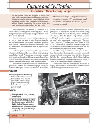 84 UNIT 1 2 3 4 5
Culture and CivilizationCulture and Civilization
Eurovision: Music Uniting Europe
In 1956, postwar Europe was struggling to reunite Euro-
pean society. The European Broadcasting Union came
up with the idea for a televised song competition where
European countries could compete against each other
while at the same time sharing a bit of their cultures. Per-
haps the American musician Billy Joel said it best:
This competition, now known as Eurovision, is an
event watched according to an estimate by about 180 mil-
lion people every year, not only in Europe, but also in coun-
tries all over the world.
Eurovision is a simple concept. Each participating coun-
try gets to choose one song to enter the competition, but
during the competition voters cannot vote for the song from
their country. They must vote for a song from another coun-
try. This ensures that the winner is based on popularity, not
nationality.
In the competition, performers get the opportunity to
share not only their music but some of their history, languag-
es and culture as well. Performers get to choose the language
their song is performed in. Although songs in English have
wonthemostoften,songsperformedinmanyotherlanguag-
es, even in those that few people speak, have won as well.
Moldova has had great success in the Eurovision com-
petition and has been able to share its language, history, and
its blend of European cultures with the world. Moldova has
I think music in itself is healing. It’s an explosive
expression of humanity. It’s something we are all
touched by. No matter what culture we’re from,
everyone loves music.
made it to the final round eight out of the ten times they’ve
participated.In2005,thefirstyeartheyparticipated,Zdobși
Zdub won the 6th place with the song, “Bunica Bate Toba”
or “Grandma Beats the Drum.” Sung both in Romanian
and English, it’s a fun song that served as an introduction to
the band’s other internationally popular songs. The songs
“BunăDimineața”(“GoodMorning”)and“TiganiișiOZN”
(“The Gypsies and the Aliens”) are interpreted respectively
as commentary on Moldova’s romanticized Soviet past and
the problems Roma populations, face in the region.
In 2012, a group of six “babushkas” or “grandmothers”
from Russia entered the competition hoping to win enough
money to rebuild their church, which had been destroyed
by Stalin. They performed a song in both Udmurt (a Uralic
language blended with Russian and Tatar that is spoken by
about 500,000 people world-wide) and English.
Eurovision’s popularity demonstrates its success in
helping the countries of Europe and the world share their
cultures through their mutual love of music.
SPEAKING
WRITING
In small groups, discuss the following.
1. Why was Eurovision created?
2. How do they try to prevent
the country with the largest
population from winning?
3. When did Moldova start
participating?
Identify in the text SAY IT, EXPLAIN IT,
GIVE EVIDENCE
Pick a paragraph. With a partner, take
the discourse markers out of it. Refer
back to the list of discourse markers.
Replace them with others from the same
category. E.g. If it says, “additionally”—
use “furthermore.”
1
2
 