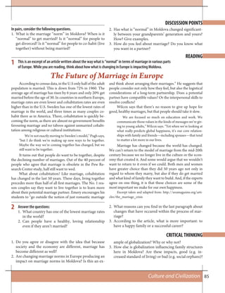 85Culture and Civilization
1
2
DISCUSSION POINTS
READING
CRITICAL THINKING
In pairs, consider the following questions.
1. What is the marriage “norm” in Moldova? When is it
“normal” to get married? Is it “normal” for people to
get divorced? Is it “normal” for people to co-habit (live
together) without being married?
2. Has what is “normal” in Moldova changed significant-
ly between your grandparents’ generation and yours?
How? Give examples.
3. How do you feel about marriage? Do you know what
you want in a partner?
This is an excerpt of an article written about the way what is “normal” in terms of marriage in various parts
of Europe. While you are reading, think about how what is changing in Europe is impacting Moldova.
The Future of Marriage in Europe
Accordingtocensusdata,intheU.Sonlyhalfoftheadult
population is married. This is down from 72% in 1960. The
average age of marriage has risen by 6 years and only 20% get
married before the age of 30. In countries in northern Europe,
marriage rates are even lower and cohabitation rates are even
higher than in the U.S. Sweden has one of the lowest rates of
marriage in the world, and three times as many couples co-
habit there as in America. There, cohabitation is quickly be-
coming the norm, as there are almost no government benefits
favouring marriage and no taboos against unmarried cohabi-
tation among religious or cultural institutions.
We’re not exactly moving to Sweden’s model,” Pugh says,
“but I do think we’re making up new ways to be together.
Maybe the way we’re coming together has changed, but we
still want to be together.
It turns out that people do want to be together, despite
the declining number of marriages. Out of the 40 percent of
people who agree that marriage is obsolete in the Pew Re-
search Center study, half still want to wed.
What about cohabitation? Like marriage, cohabitation
has changed in the last 50 years. These days, living together
precedes more than half of all first marriages. The No. 1 rea-
son couples say they want to live together is to learn more
about their potential marriage partner. Emery encourages his
students to “go outside the notion of just romantic marriage
and think about arranging their marriages.” He suggests that
people consider not only how they feel, but also the logistical
considerations of a long-term partnership. Does a potential
partner have compatible values? Or the interpersonal skills to
resolve conflicts?
Wilcox says that there’s no reason to give up hope for
good, healthy marriages, but that people should take it slow.
We are focused so much on education and work. We
communicate those values in the kinds of messages we’re giv-
ing to young adults,” Wilcox says. “Yet when we’re looking at
what really predicts global happiness, it’s our core relation-
ships with family and friends—including spouses—that tend
to matter a lot more in our lives.
Marriage has changed because the world has changed.
We can’t return to the model of marriage from the mid-20th
century because we no longer live in the culture or the econ-
omy that created it. And some would argue that we wouldn’t
want to return to it even if we could. Both men and women
have greater choice than they did 50 years ago not only in
regard to whom they marry, but also if they do get married
and what kind of family they want to build. And, if the experts
agree on one thing, it is that these choices are some of the
most important we make for our own happiness.
Excerpt taken and adapted from: http://uvamagazine.org/arti-
cles/the_marriage_crisis
Answer the questions:
1. What country has one of the lowest marriage rates
in the world?
2. Can people have a healthy, loving relationship
even if they aren’t married?
2. What reasons can you find in the last paragraph about
changes that have occured within the process of mar-
riage?
3. According to the article, what is more important: to
have a happy family or a successful career?
1. Do you agree or disagree with the idea that because
society and the economy are different, marriage has
become different as well?
2. Are changing marriage norms in Europe producing an
impact on marriage norms in Moldova? Is this an ex-
ample of globalization? Why or why not?
3. How else is globalization influencing family structures
here in Moldova? Are these impacts, good (e.g. in-
creased standard of living) or bad (e.g. social orphans)?
 