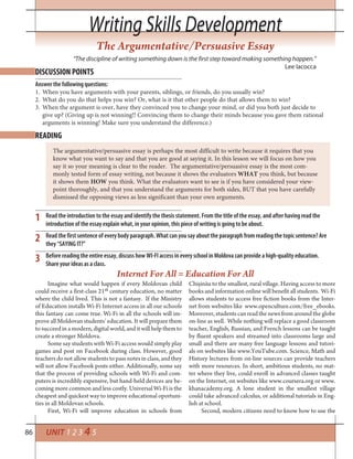 86
Writing Skills DevelopmentWriting Skills Development
UNIT 1 2 3 4 5
The Argumentative/Persuasive Essay
DISCUSSION POINTS
READING
“The discipline of writing something down is the first step toward making something happen.”
Lee Iacocca
Answer the following questions:
When you have arguments with your parents, siblings, or friends, do you usually win?1.
What do you do that helps you win? Or, what is it that other people do that allows them to win?2.
When the argument is over, have they convinced you to change your mind, or did you both just decide to3.
give up? (Giving up is not winning!! Convincing them to change their minds because you gave them rational
arguments is winning! Make sure you understand the difference.)
The argumentative/persuasive essay is perhaps the most difficult to write because it requires that you
know what you want to say and that you are good at saying it. In this lesson we will focus on how you
say it so your meaning is clear to the reader. The argumentative/persuasive essay is the most com-
monly tested form of essay writing, not because it shows the evaluators WHAT you think, but because
it shows them HOW you think. What the evaluators want to see is if you have considered your view-
point thoroughly, and that you understand the arguments for both sides, BUT that you have carefully
dismissed the opposing views as less significant than your own arguments.
Read the introduction to the essay and identify the thesis statement. From the title of the essay, and after having read the
introduction of the essay explain what, in your opinion, this piece of writing is going to be about.
Read the first sentence of every body paragraph. What can you say about the paragraph from reading the topic sentence? Are
they “SAYING IT?”
Before reading the entire essay, discuss how WI-FI access in every school in Moldova can provide a high-quality education.
Share your ideas as a class.
1
2
3
Imagine what would happen if every Moldovan child
could receive a first-class 21st century education, no matter
where the child lived. This is not a fantasy. If the Ministry
of Education installs Wi-Fi Internet access in all our schools
this fantasy can come true. Wi-Fi in all the schools will im-
prove all Moldovan students’ education. It will prepare them
to succeed in a modern, digital world, and it will help them to
create a stronger Moldova.
Some say students with Wi-Fi access would simply play
games and post on Facebook during class. However, good
teachers do not allow students to pass notes in class, and they
will not allow Facebook posts either. Additionally, some say
that the process of providing schools with Wi-Fi and com-
puters is incredibly expensive, but hand-held devices are be-
coming more common and less costly. Universal Wi-Fi is the
cheapest and quickest way to improve educational oportuni-
ties in all Moldovan schools.
First, Wi-Fi will improve education in schools from
Internet For All = Education For All
Chișinău to the smallest, rural village. Having access to more
books and information online will benefit all students. Wi-Fi
allows students to access free fiction books from the Inter-
net from websites like www.openculture.com/free_ebooks.
Moreover, students can read the news from around the globe
on-line as well. While nothing will replace a good classroom
teacher, English, Russian, and French lessons can be taught
by fluent speakers and streamed into classrooms large and
small and there are many free language lessons and tutori-
als on websites like www.YouTube.com. Science, Math and
History lectures from on-line sources can provide teachers
with more resources. In short, ambitious students, no mat-
ter where they live, could enroll in advanced classes taught
on the Internet, on websites like www.coursera.org or www.
khanacademy.org. A lone student in the smallest village
could take advanced calculus, or additional tutorials in Eng-
lish at school.
Second, modern citizens need to know how to use the
 