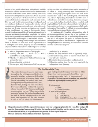87Writing Skills Development
4
5
Internet to find reliable information, learn skills not available
at their local schools, and Moldovans can use the Internet to
make their marks on the world. Where will they learn to use
the Internet skillfully? In school, of course. When all schools
have Wi-Fi, teachers can help their students find trustworthy
sources of information and judge the truth and safety of sites.
They can teach Moldovan students to post intelligently and
respectfully on the Internet. Additionally, with the help of
outside sources, they can teach students to write code, create
websites, and develop computer applications. An example
of what possibilities it can create, is the story of a fifteen-
year-old Londoner named Nick D’Aloisio who developed a
computer app Yahoo that was later bought for $30 million
dollars. Perhaps a small-town Moldovan could do something
equally valuable, and having Wi-Fi at school will aid this.
Third, Wi-Fi will help form a stronger Moldova for the
future. If students can have more shared experiences such
as reading the same books, they may feel less isolated from
Chișinău and from other citizens and having access to better
quality education and information will lead to better educat-
ed voters. In Chicago, and many other communities in the
United States, people join together to read one book. Com-
munities have read To Kill a Mockingbird, Fahrenheit 451,
and A Lesson Before Dying. People talked about the book in
online forums and in library meetings. Sometimes strangers
on buses started talking about the book they were both read-
ing. In addition, Wi-Fi in the schools will allow all students to
become informed voters, by increasing access to high quality
information. Universal Wi-Fi will help form more intelligent
voters who know the issues Moldova faces.
In conclusion, Wi-Fi in all the schools will not solve all
of Moldova’s problems, but very few of our problems can
be solved unless we first give all students equal Internet ac-
cess. Wi-Fi will improve the quality of education for every
student, prepare them to live and work in a digital world and
strengthen Moldovan democracy. Wi-Fi in all the schools is
essential to Moldova’s progress.
1. What is the purpose of the 2nd paragraph?
2. Identify the SAY IT, EXPLAIN IT, GIVE
EVIDENCE in each paragraph
3. What did you think about the hook? Can you sug-
gest another one?
4. Give another title to the text.
5. Do you agree with the argument? (Were you per-
suaded?)Why or why not?
6. How is this essay different from an expository essay?
7. Is the author using active or passive voice? How can
you tell? Give examples.
8. Identify the discourse markers used in this text.
9. Fill out the outline form (on the next page) with the
information from the essay.
HOMEWORK
Take your thesis statement for the argumentative essay you wrote your S.E.E. paragraph about in Unit 3 and all the work you did
unpacking the prompt and brainstorming. Fill out the Five-Layer Persuasive Writing Map, and then write the essay. The test for
this unit will include writing an essay and requires that you show all of the steps in the process.
Refer back to Discourse Markers in Lesson 1. Use them in your essay.
The outline form can be used at many steps
throughout the writing process. Ideally, it is
done after you have brainstormed, identified
your argument and written your thesis. It can
also be used to help you identify your three
strongest arguments and the evidence you
have for them, to help you write your thesis.
If you can’t fill out the outline with examples
of your chosen SAY IT, then you need to pick
arguments that you can. When you are in the
process of writing, the outline helps keep you
on track, at the end it helps you see if you have
made your arguments and that your structure
is clear. If you can fill out the outline form
The Outline of the Essay
I. Introduction
A. Hook
B. Thesis Statement
II. First Body Paragraph
A.S. - SAY IT.
B.E. - EXPLAIN IT.
C.E. - EVIDENCE... (see chart on page 88)
again pulling directly from your essay like we did in
the previous exercise, you can feel confident your
structure supports the clarity of your argument!!
Remember: Writing is a process and no one is good at
it from the beginning or without practice.
 