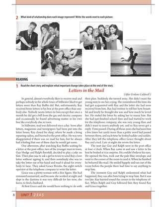 8 UNIT 1 2 3 4 5
READING
2
1
What kind of relationship does each image represent? Write the words next to each picture:
Read the short story and explain what important change takes place at the end of the story.
In general, almost everybody likes to receive mail and
perhaps nobody in the whole town of Stillwater liked to get
letters more than Ray Buffin did. But, unfortunately, Ray
received fewer letters in his box at the post-office than any-
body else. Nobody wrote letters to him except that once a
month he did get a bill from the gas and electric company
and occasionally he found advertising matter in his own
box like everybody else in town.
In Stillwater, mail was delivered once a day. Soon after
letters, magazines and newspapers had been put into the
letter boxes, Ray closed his shop, where he made a living
repairing radios, and hurried to the post-office. He was very
disappointed if there was no mail for him, but he always
had a feeling that one of these days he would get some.
One afternoon, after watching Ray Buffin waiting for
a letter at the post-office, two of the younger men in town,
Guy Hodge and Ralph Barnhill, decided to play a joke on
him. Their plan was to ask a girl in town to send Ray a love
letter without signing it; and then somebody else was to
take the letter out of his hand and read it aloud for every-
body to hear. They asked Grace Brooks, the night switch
operator at the telephone company to write the letter.
Grace was a pretty woman with a fine figure. She had
remained unmarried, and because she worked at night and
slept in the daytime it was very difficult for her now, she
knew, to find a husband.
At first Grace said she would have nothing to do with
Letters in the Mail
(After Erskine Caldwell )
their plan. Suddenly she turned away. She didn’t want the
young men to see her crying. She remembered the time she
had got acquainted with Ray and the letter she had soon
received from him. Ray had written to tell her how beauti-
ful and lovely he thought she was and how much he loved
her. He ended the letter by asking her to marry him. But
she had just finished school then and had started to work
for the telephone company; she was very young then and
didn’t want to marry anybody yet; and so Ray never got a
reply. Time passed. During all those years she had seen him
a few times but rarely more than a polite word had passed
between them, and each time he looked sadder and sadder.
After they left the telephone office Grace thought about
Ray and cried. Late at night she wrote the letter.
The next day Guy and Ralph were in the post-office
at four o’clock. When Ray came in and saw a letter in his
box he looked at it in surprise. He couldn’t believe his eyes.
He opened the box, took out the pale-blue envelope and
went to the corner of the room to read it. When he finished
he behaved like mad. He smiled happily and ran out of the
room before the people there had time to say anything to
stop him.
The moment Guy and Ralph understood what had
happened, they ran after him trying to stop him. But it was
too late. Ray hurried round the corner to the telephone of-
fice. When Ralph and Guy followed him they found Ray
and Grace together.
 