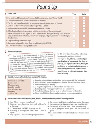 89Round Up
Round Up
One group of detainees referred to two badly beaten
women currently being held at the General Police Commis-
sariat. The Consultative Council for the Prevention of Torture
have still not been granted access to verify these allegations.
Detainees also claimed that they had been held in inhuman
conditions with 25 – 28 individuals in a single cell, measuring
8 square metres and that they were denied food for 2 days and
only had limited access to water and basic sanitary facilities.
In this news clip, which of the following
human rights had been violated?
The right to life, liberty, security of per-
son, freedom of movement, the right to
privacy, the right to education, the right
of citizens to participate in their govern-
ment, the right to work, to have social
security, and to enjoy an adequate stan-
dard of living.
True or False:
Match the human right with the best example of its violation.
Put the correct modal verb (can, can’t, must, mustn’t, needn’t, should, need) into the following sentences.
True False
1.The Universal Declaration of Human Rights was created after World War I.
2.Consumerism existed under communism in Moldova.
3.The EU was created originally to promote economic cooperation in Europe.
4. Only ½ of the world’s countries have signed the UDHR.
5. Eurovision was created for the same reasons as the UDHR.
6. Globalization has costs associated with the protection of the environment.
7. The Convention on the Rights of the Child includes the right of every child, without
any discrimination as to race, colour, sex, language, religion, national or social origin,
to education.
8. Dog ownership is a human right.
9. European values differ from those proclaimed in the UDHR.
10. Globalization hasn’t changed Moldova.
1
3
4
2
freedom of assembly1.
democracy2.
human rights3.
gender equality4.
social protections5.
equality6.
7. rule of law
a. Peaceful protesters were arrested for gathering outside the parliament
b. Police believe a man is superior to a woman, just because he is a man.
c. Pensioners living in poverty.
d. A judge taking money to rule a certain way on a case.
e. Political parties paying people to vote in a certain way.
f. A student not being allowed to go to school because of disability.
g. Slavery, trafficking, abuse, neglect, extreme poverty, degradation
1. Hey, Bill, ... I borrow your phone?
2. Mom says we ... buy some more milk while we’re
at the store.
3. ... Thomas wear the black tie or the red tie?
4. Skydiving is a dangerous sport! You ... treat it
lightly.
5. Sally says she ... make it to the party tomorrow.
6. Everyone ... look both ways before crossing the street.
7. According to the document, we ... use only blue ink.
8. I’ve already fed the cat. You ... feed it this evening.
9. If you’re going to a movie, you ... see The Hobbit. It’s
great!
10. I ... wait until the new album by Carla’s Dreams comes
out.
Answer the questions:
 