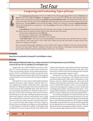 90
Test FourTest Four
UNIT 1 2 3 4 5
Comparing and Contrasting Types of Essays
The Argumentative/Persuasive (A/P) essay is different from the For and Against (F&A) essay in structure and
tone because it has a different purpose. The purpose of an A/P essay is to convince the reader that the author’s
thesis is correct. It does this by using strong evidence, and a forceful, direct tone. The purpose of the F&A essay, is
to show the reader that the author is knowledgeable about both sides of an issue and can discuss them in a fair and
balanced way. Strong evidence is also used but the tone is milder (as if someone is having a rational discussion
rather than bringing about an argument). Since the purpose of the essay is different, it has a different structure.
The structure is:
I: Introduction: General information about the topic, that includes a strong hook and with a thesis statement
that doesn’t assert an opinion, but does tell the reader what the essay will contain.
II: Discussion of arguments for the FOR side
III: Discussion of arguments for the AGAINST side
IV: Conclusion that includes a statement of your opinion.
* Note about order—the order you put the paragraph(s) for the FOR side or the AGAINST side isn’t impor-
tant. However, it does make sense to have a little more evidence for the side with which you agree, because that
makes your opinion more logical.
How can you tell if the prompt is asking for an A/P or a F&A essay? “Agree or Disagree” is the most common indica-
tor for an A/P essay while “Discuss” combined with either costs and benefits or advantages and disadvantages is the
most common indicator that the prompt requires a F&A essay. For example:
Discuss the costs and benefits of having Wi-Fi in all of Moldova’s schools.
While reading the following example essay, compare and contrast it to the Argumentative essay in the Writing
Lesson for this unit. This is an example of a For and Against essay.
READING
SPEAKING
Imagine that every child in Moldova can receive a first-
class 21st century education, no matter where he/she lives.
This is not necessarily a fantasy. Some people argue that hav-
ing free Wi-FI in all Moldovan schools can provide better
educational opportunities, but the other side of the argument
contends that the costs associated with learning outweigh the
benefits.
Having Wi-Fi in every school could benefit learning for
students and teachers alike. Students would be able to ac-
cess anything they needed to help them better understand
what they are studying instantly, and teachers would be able
to find resources that would help them make their lessons
more interesting and informative. Students could access in-
formation from on-line dictionaries when they don’t know
the meaning of a word, they could find summaries and notes
about many subjects, and they could read the news to help
them understand more about the world. Teachers could find
resources such as fun videos, exercises written by other teach-
ers, or even learn from other teachers who have written on
the topic they are teaching. According to an article published
in Time Magazine in May 2013 entitled “Technology, Help
or Hindrance” in many countries, like the USA, almost every
student and teacher has a smart phone and some schools give
each teacher a laptop and they use them in the above men-
tioned ways. However, the article also discusses how technol-
ogy can have many negative impacts as well.
Having Wi-Fi in every school could cost students and
teachers in terms of learning as well. Students and teachers
can both be distracted by other types of information on the
Internet and lose valuable learning time. These days both
students and teachers have Facebook accounts or play games
such as “Words With Friends” on-line. It is easy to get dis-
tracted from learning just by taking a second to check email
or looking up the weather. A study cited in the article, “Tech-
nology, Help or Hindrance” found that just by allowing smart
phones in school, students lost a week of instructional time.
In conclusion, having Wi-Fi in school has both costs and
benefits associated with the learning environment. It can sup-
portthelearningenvironmentbyprovidingmoreinformation,
and it can provide distractions from it. In my opinion, though,
the benefits are greater than the costs, because the opportuni-
ties for distractions can be minimized by a teacher with well-
developed classroom management skills and mature students
who can make the right decisions for their own learning.
 