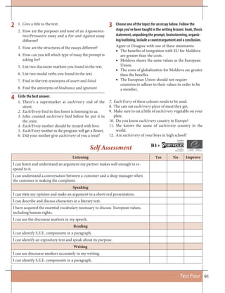 91Test Four
1. Give a title to the text.
2. How are the purposes and tone of an Argumenta-
tive/Persuasive essay and a For and Against essay
different?
3. How are the structures of the essays different?
4. How can you tell which type of essay the prompt is
asking for?
5. List two discourse markers you found in the text.
6. List two modal verbs you found in the text.
7. Find in the text synonyms of assert and listed
8. Find the antonyms of hindrance and ignorant
2 3 Choose one of the topics for an essay below. Follow the
steps you’ve been taught in the writing lessons: hook, thesis
statement, unpacking the prompt, brainstorming, organiz-
ing/outlining, include a counterargument and a conclusion.
Agree or Disagree with one of these statements:
The benefits of integration with EU for Moldova•
are greater than the costs.
Moldova shares the same values as the European•
Union.
The costs of globalization for Moldova are greater•
than the benefits.
The European Union should not require•
countries to adhere to their values in order to be
a member.
Listening Yes No Improve
I can listen and understand an argument my partner makes well enough to re-
spond to it.
I can understand a conversation between a customer and a shop manager when
the customer is making the complaint.
Speaking
I can state my opinion and make an argument in a short oral presentation.
I can describe and discuss characters in a literary text.
I have acquired the essential vocabulary necessary to discuss European values,
including human rights.
I can use the discourse markers in my speech.
Reading
I can identify S.E.E. components in a paragraph.
I can identify an expository text and speak about its purpose.
Writing
I can use discourse markers accurately in my writing.
I can identify S.E.E. components in a paragraph.
Self Assessment
Circle the best answer.4
1. There’s a supermarket at each/every end of the
street.
2. Each/Every bird in this forest is listening to us.
3. John counted each/every bird before he put it in
the crate.
4. Each/Every mother should be treated with love.
5. Each/Every mother in the program will get a flower.
6. Did your mother give each/every of you a treat?
7. Each/Every of these colours needs to be used.
8. The cats eat each/every piece of meat they get.
9. Make sure to eat a little of each/every vegetable on your
plate.
10. Do you know each/every country in Europe?
11. She knows the name of each/every country in the
world.
12. Are each/every of your boys in high school?
B1+ ORTFOLIOP
European
Language
Européen
des Langues
 