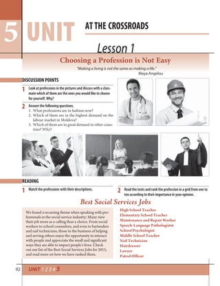 92 UNIT 1 2 3 4 5
Lesson 1
ATTHE CROSSROADS
UNIT5 Lesson 1
Choosing a Profession is Not Easy
“Making a living is not the same as making a life.”
Maya Angelou
DISCUSSION POINTS
READING
1
2
1 2
Look at professions in the pictures and discuss with a class-
mate which of them are the ones you would like to choose
for yourself. Why?
Answer the following questions.
1. What professions are in fashion now?
2. Which of them are in the highest demand on the
labour market in Moldova?
3. Which of them are in great demand in other coun-
tries? Why?
Match the professions with their descriptions. Read the texts and rank the profession in a grid from one to
ten according to their importance in your opinion.
Best Social Services Jobs
We found a recurring theme when speaking with pro-
fessionals in the social service industry: Many view
their job more as a calling than a choice. From social
workers to school counselors, and even to bartenders
and nail technicians, those in the business of helping
and serving others enjoy the opportunity to interact
with people and appreciate the small and significant
ways they are able to impact people’s lives. Check
out our list of the Best Social Services Jobs for 2015,
and read more on how we have ranked them.
High School Teacher
Elementary School Teacher
Maintenance and Repair Worker
Speech-Language Pathologistst
School Psychologist
Middle School Teacher
Nail Technician
Hairdresser
Lawyer
Patrol Officer
 
