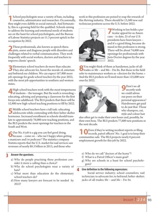 93lesson 1 2 3 4
3
4
Answer the questions.
a) Why do people practising these profession con-
sider it more a calling than a choice?
b) Why do school psychologists wear a variety of
hats?
c) What more than education do the elementary
school teachers do?
d) How many lawyers are forecast to be needed by
2022?
1School psychologists wear a variety of hats, including
counselor, administrator and researcher. Occasionally,
they might even dabble in social outreach. And fortunate-
ly, this is a growing field for the qualified: Schools aiming
to address the learning and emotional needs of students
are on the hunt for school psychologists, and the Bureau
of Labour Statistics projects an 11.3 percent uptick in the
occupation by 2022.
2These professionals, also known as speech thera-
pists, assess and diagnose people with disorders and
challenges related to verbal communication. They work
frequently with social workers, doctors and teachers to
improve clients’ speech.
3Elementary school teachers do more than educate.
They also advocate for, boost the morale of, entertain
and befriend our children. We can expect 167,900 more
job openings for grade school teachers by the year 2022,
with the most job opportunities in southern and western
states.
4High school teachers work with the most tempestuous
of students – the teenager. But the work is rewarding –
educating, advising and preparing a classroom for the first
forays into adulthood. The BLS predicts that there will be
52,900 new high-school teaching positions to fill by 2022.
5Middle school teachers have a tall task: educating
adolescents while contending with their helter-skelter
hormones. Increased enrollment in schools should trans-
late to approximately 76,000 new teaching positions, and
the BLS predicts the most openings for teachers in the
South and West.
6Our No. 6 job is a gig you can feel good doing,
because – come on – who isn’t happy when getting
a manicure and/or pedicure? The statistics company
Statista reports that the U.S. market for nail services saw
revenues of nearly $8.3 billion in 2013, and those who
work in this profession are poised to reap the rewards of
this thriving industry. There should be 13,500 new nail
technician positions across the U.S. before 2022.
7Working in law holds a par-
ticular appeal for us Ameri-
cans – to date, 25 of our U.S.
presidents have been lawyers –
and it’s a good thing, because de-
mand in this profession is strong.
There will be about 74,800 new
openings for professionals with
Juris Doctor degrees by the year
2022.
8You might think of them as handymen, jacks-of-all-
trades or Mr – and Ms – Fix-Its. But those in the field
refer to maintenance workers as «doctors for the home.»
And the BLS predicts we’ll need more than 125,000 new
ones by 2022.
9Don’t we all
secretly wish
we could advise
our peers on their
personal appearance?
Hairdressers get paid
to do just that. Those
who shampoo, cut,
style and colour hair
also often get to make their own hours and, possibly, be
their own boss. The BLS predicts 77,600 new positions in
the next decade.
10Even if they’re writing incident reports or filing
records, patrol officers’ No. 1 goal is to keep their
communities safe. The BLS projects nearly 6 percent
employment growth for this job by 2022.
e) Who do we call “doctors of the home”?
f) What is a Patrol Officer’s main goal?
g) Why are schools in a hunt for school psycholo-
gists?
Give definition to the following expressions:
Social service industry; school counselors; nail
technician; to advocate for; to befriend; helter-skelter;
jacks-of-all-trades; Mr – and Ms – Fix-Its
 