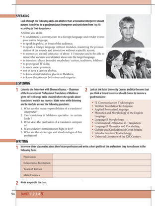94 UNIT 1 2 3 4 5
SPEAKING
LISTENING
WRITING
Look through the following skills and abilities that a translator/interpreter should
possess in order to be a good translator/interpreter and rank them from 1 to 10
according to their importance
Abilities and skills:
to understand a conversation in a foreign language and render it into
your native language;
to speak in public, in front of the audience;
to speak a foreign language without mistakes, mastering the pronun-
ciation of the sounds and intonation without a specific accent;
to memorize an oral utterance of about 1-5 minutes and to be able to
render the accurate and detailed ideas into the target language.
to translate cultural bounded vocabulary/ cuisine, traditions, folklore/;
to prove good IT skills;
to work under pressure;
not to have a camera phobia;
to know about historical places in Moldova;
to know the protocol behaviour and etiquette.
Listen to the Interview with Eleonora Rusnac – Chairman
of the Association of Professional Translators of Moldova
given to Free Europe radio channel where she speaks about
translators’ work in our country. Make notes while listening
and be ready to answer the following questions:
1. What are the main responsibilities of a translator/
interpreter?
2. Can translators in Moldova specialize in certain
fields ?
3. What does the profession of a translator compare
to?
4. Is a translator’s remuneration high or low?
5. What are the advantages and disadvantages of this
profession?
Interview three classmates about their future profession and write a short profile of the professions they have chosen in the
following form:
Make a report in the class.2
1
1 2 Look at the list of University Courses and tick the ones that
you think a future translator should choose to become a
good translator
IT Communication Technologies;
Written Translation Techniques;
Applied Romanian Language;
Phonetics and Morphology of the English
Language;
Language B Morphology;
Grammatical Difficulties in Translation;
Language B Phonetics and Vocabulary;
Culture and Civilization of Great Britain;
Introduction into Traductology;
Universal Literature of the XIX Century.
Profession
Educational Institution
Years of Tuition
Main Courses
 
