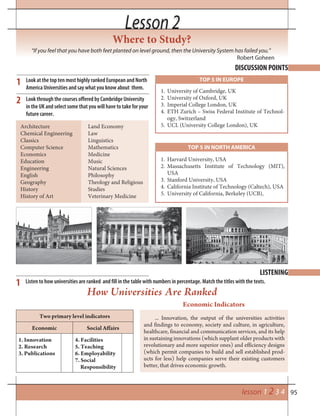 95lesson 1 2 3 4
Lesson 2Lesson 2
Where to Study?
DISCUSSION POINTS
LISTENING
“If you feel that you have both feet planted on level ground, then the University System has failed you.”
Robert Goheen
Look at the top ten most highly ranked European and North
America Universities and say what you know about them.
Look through the courses offered by Cambridge University
in the UK and select some that you will have to take for your
future career.
1
2
1
1. University of Cambridge, UK
2. University of Oxford, UK
3. Imperial College London, UK
4. ETH Zurich – Swiss Federal Institute of Technol-
ogy, Switzerland
5. UCL (University College London), UK
TOP 5 IN EUROPE
TOP 5 IN NORTH AMERICA
1. Harvard University, USA
2. Massachusetts Institute of Technology (MIT),
USA
3. Stanford University, USA
4. California Institute of Technology (Caltech), USA
5. University of California, Berkeley (UCB),
Architecture
Chemical Engineering
Classics
Computer Science
Economics
Education
Engineering
English
Geography
History
History of Art
Land Economy
Law
Linguistics
Mathematics
Medicine
Music
Natural Sciences
Philosophy
Theology and Religious
Studies
Veterinary Medicine
Listen to how universities are ranked and fill in the table with numbers in percentage. Match the titles with the texts.
How Universities Are Ranked
Economic Indicators
... Innovation, the output of the universities activities
and findings to economy, society and culture, in agriculture,
healthcare, financial and communication services, and its help
in sustaining innovations (which supplant older products with
revolutionary and more superior ones) and efficiency designs
(which permit companies to build and sell established prod-
ucts for less) help companies serve their existing customers
better, that drives economic growth.
Two primary level indicators
Economic Social Affairs
1. Innovation
2. Research
3. Publications
4. Facilities
5. Teaching
6. Employability
7. Social
Responsibility
 