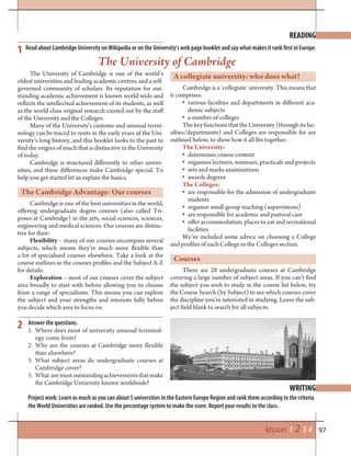 97lesson 1 2 3 4
READING
WRITING
1
2
Read about Cambridge University on Wikipedia or on the University’s web page booklet and say what makes it rank first in Europe.
Answer the questions.
1. Where does most of university unusual terminol-
ogy come from?
2. Why are the courses at Cambridge more flexible
than elsewhere?
3. What subject areas do undergraduate courses at
Cambridge cover?
5. What aremostoutstandingachievementsthatmake
the Cambridge University known worldwide?
Project work: Learn as much as you can about 5 universities in the Eastern Europe Region and rank them according to the criteria
the World Universities are ranked. Use the percentage system to make the score. Report your results to the class.
The University of Cambridge is one of the world’s
oldest universities and leading academic centres, and a self-
governed community of scholars. Its reputation for out-
standing academic achievement is known world-wide and
reflects the intellectual achievement of its students, as well
as the world-class original research carried out by the staff
of the University and the Colleges.
Many of the University’s customs and unusual termi-
nology can be traced to roots in the early years of the Uni-
versity’s long history, and this booklet looks to the past to
find the origins of much that is distinctive in the University
of today.
Cambridge is structured differently to other univer-
sities, and these differences make Cambridge special. To
help you get started let us explain the basics.
The Cambridge Advantage: Our courses
Cambridge is one of the best universities in the world,
offering undergraduate degree courses (also called Tri-
poses at Cambridge) in the arts, social sciences, sciences,
engineering and medical sciences. Our courses are distinc-
tive for their:
Flexibility – many of our courses encompass several
subjects, which means they’re much more flexible than
a lot of specialised courses elsewhere. Take a look at the
course outlines in the courses profiles and the Subject A-Z
for details.
Exploration – most of our courses cover the subject
area broadly to start with before allowing you to choose
from a range of specialisms. This means you can explore
the subject and your strengths and interests fully before
you decide which area to focus on.
The University of Cambridge
A collegiate university: who does what?
Cambridge is a ‘collegiate’ university. This means that
it comprises:
various faculties and departments in different aca-
demic subjects
a number of colleges
The key functions that the University (through its fac-
ulties/departments) and Colleges are responsible for are
outlined below, to show how it all fits together.
The University:
determines course content
organises lectures, seminars, practicals and projects
sets and marks examinations
awards degrees
The Colleges:
are responsible for the admission of undergraduate
students
organize small-group teaching (supervisions)
are responsible for academic and pastoral care
offer accommodation, places to eat and recreational
facilities
We’ve included some advice on choosing a College
and profiles of each College in the Colleges section.
Courses
There are 28 undergraduate courses at Cambridge
covering a large number of subject areas. If you can’t find
the subject you wish to study in the course list below, try
the Course Search (by Subject) to see which courses cover
the discipline you’re interested in studying. Leave the sub-
ject field blank to search for all subjects.
 