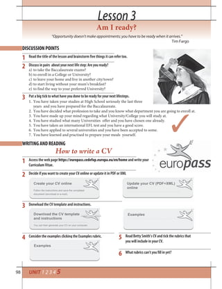 98
Lesson 3Lesson 3
Am I ready?
“Opportunity doesn’t make appointments; you have to be ready when it arrives.”
Tim Fargo
UNIT 1 2 3 4 5
DISCUSSION POINTS
WRITING AND READING
1
1
2
3
5
6
4
2
3
Read the title of the lesson and brainstorm five things it can refer too.
Discuss in pairs about your next life step: Are you ready?
a) to take the Baccalaureate exams?
b) to enroll in a College or University?
c) to leave your home and live in another city/town?
d) to start living without your mum’s breakfast?
e) to find the way to your preferred University?
Put a big tick to what have you done to be ready for your next lifesteps.
Access the web page https://europass.cedefop.europa.eu/en/home and write your
Curriculum Vitae.
Decide if you want to create your CV online or update it in PDF or XML
Donwload the CV template and instructions.
Read Betty Smith’s CV and tick the rubrics that
you will include in your CV.
What rubrics can’t you fill in yet?
Consider the examples clicking the Examples rubric.
1. You have taken your studies at High School seriously the last three
years and you have prepared for the Baccalaureate.
How to write a CV
2. You have decided what profession to take and you know what department you are going to enroll at.
3. You have made up your mind regarding what University/College you will study at.
4. You have studied what many Universities offer and you have chosen one already.
5. You have taken an international EFL test and you have a good score.
6. You have applied to several universities and you have been accepted to some.
7. You have learned and practised to prepare your meals yourself.
 