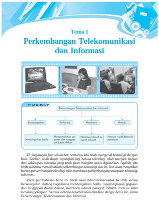 Tema 1
 Perkembangan Telekomunikasi
        dan Informasi




                                                                                                                         Sumber: Gatra 16 Mei 07
                                                                               Sumber: Haryana
                           Sumber: Gatra, 20 Februari 2008




    PETA KONSEP
                                   Perkembangan Telekomunikasi dan Informasi




    Mendengarkan                          Berbicara                  Membaca                             Menulis




                        Menyampaikan ga-                        Membaca intensif pa-             Menulis surat lamaran
  Mendengarkan berita   gasan dan tanggap-                      ragraf induktif                  pekerjaan
                        an dalam diskusi




     Di lingkungan kita sehari-hari tentunya kita telah mengenal teknologi dengan
baik. Bahkan tidak dapat dipungkiri lagi bahwa teknologi telah menjadi bagian
dari kehidupan manusia yang tidak akan mungkin untuk dipisahkan. Apabila kita
lebih saksama memerhatikan perkembangan teknologi saat ini, kita akan menyadari
bahwa perkembangan teknologi telah membawa perkembangan pesat pada teknologi
informasi.
    Pada pembahasan tema ini Anda akan dihantarkan untuk berlatih secara
berkelanjutan tentang bagaimana mendengarkan berita, menyampaikan gagasan
dan tanggapan dalam diskusi, membaca intensif paragraf induktif, menulis surat
lamaran pekerjaan. Semua subtema tersebut akan dikaitkan dengan tema inti, yakni
Perkembangan Telekomunikasi dan Informasi.
 