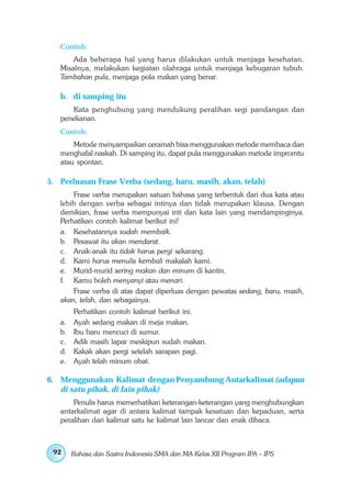Contoh:
       Ada beberapa hal yang harus dilakukan untuk menjaga kesehatan.
   Misalnya, melakukan kegiatan olahraga untuk menjaga kebugaran tubuh.
   Tambahan pula, menjaga pola makan yang benar.

   b. di samping itu
      Kata penghubung yang mendukung peralihan segi pandangan dan
   penekanan.
   Contoh:
       Metode menyampaikan ceramah bisa menggunakan metode membaca dan
   menghafal naskah. Di samping itu, dapat pula menggunakan metode impromtu
   atau spontan.

5. Perluasan Frase Verba (sedang, baru, masih, akan, telah)
       Frase verba merupakan satuan bahasa yang terbentuk dari dua kata atau
   lebih dengan verba sebagai intinya dan tidak merupakan klausa. Dengan
   demikian, frase verba mempunyai inti dan kata lain yang mendampinginya.
   Perhatikan contoh kalimat berikut ini!
   a. Kesehatannya sudah membaik.
   b. Pesawat itu akan mendarat.
   c. Anak-anak itu tidak harus pergi sekarang.
   d. Kami harus menulis kembali makalah kami.
   e. Murid-murid sering makan dan minum di kantin.
   f. Kamu boleh menyanyi atau menari.
       Frase verba di atas dapat diperluas dengan pewatas sedang, baru, masih,
   akan, telah, dan sebagainya.
      Perhatikan contoh kalimat berikut ini.
   a. Ayah sedang makan di meja makan.
   b. Ibu baru mencuci di sumur.
   c. Adik masih lapar meskipun sudah makan.
   d. Kakak akan pergi setelah sarapan pagi.
   e. Ayah telah minum obat.

6. Menggunakan Kalimat dengan Penyambung Antarkalimat (adapun
   di satu pihak, di lain pihak)
       Penulis harus memerhatikan keterangan-keterangan yang menghubungkan
   antarkalimat agar di antara kalimat tampak kesatuan dan kepaduan, serta
   peralihan dari kalimat satu ke kalimat lain lancar dan enak dibaca.



 92   Bahasa dan Sastra Indonesia SMA dan MA Kelas XII Program IPA – IPS
 
