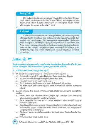 Ruang Info
             Stansa berarti puisi yang terdiri dari 8 baris. Stansa berbeda dengan
        oktaf, karena oktaf dapat terdiri dari 16 atau 24 baris. Aturan pembarisan
        dalam oktaf adalah 8 baris untuk tiap bait, sedangkan dalam stansa
        seluruh puisi itu hanya terdiri atas 8 baris.


         Refleksi
             Anda telah mempelajari serta mempraktikan cara mendengarkan
        informasi berita, membaca teks pidato, menulis paragraf deduktif dan
        induktif, dan membacakan dan menanggapi teks gurindam. Sudahkah
        Anda menguasai keterampilan yang Anda pelajari dan lakukan? Jika
        Anda belum menguasai sebaiknya Anda mengulang kembali pelajaran
        tersebut dan jangan sungkan-sungkan menanyakan kepada guru
        pengampu, tapi jika sudah, menguasai silakan lanjutkan ke tema
        berikutnya.




Kerjakan di buku tugas masing-masing dan bandingkan dengan hasil pekerjaan
teman sebangku, lalu kumpulkan kepada guru untuk dinilai!
A. Pilihlah jawaban yang paling tepat!
1. Di bawah ini yang termasuk isi berita berupa fakta adalah ….
   a.  Bom telah meledak di dekat Kedutaan Besar Australia, Jakarta.
   b.  Isu bom kembali mengguncang di Grand Mall Solo.
   c.  Mungkin hujan akan turun nanti sore.
   d.  Ayah akan membelikan sepeda motor kalau Andi lulus ujian.
   e.  Ibu akan diberi cincin emas apabila dapat menemukan dompet ayah yang
       hilang.
2. Bagian penutup teks pidato bertema Tenaga Kerja Indonesia yang paling tepat
   adalah ….
   a. Terima kasih atas kerja sama Anda, jangan lupa untuk jasa-jasa kami yang
       telah memberangkatkan saudara-saudara.
   b. Saya mengajak Saudara semua untuk mengikuti jejak warga kita yang
       sudah di luar negeri.
   c. Demikian pidato saya, semoga Saudara-Saudara mendapatkan hasil yang
       maksimal di negeri orang dan selalu diberi kesehatan dan keselamatan
       sampai pulang ke Indonesia.
   d. Akhirnya, saya mengimbau pikirkan kembali kalau Anda akan ke luar
       negeri.
   e. Akhirnya, saya tutup pidato saya.

 94     Bahasa dan Sastra Indonesia SMA dan MA Kelas XII Program IPA – IPS
 