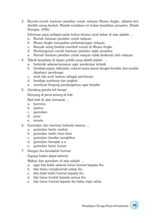 3. Rumah-rumah bantuan presiden untuk nelayan Muara Angke, Jakarta kini
   dimiliki orang berduit. Mudah-mudahan ini bukan kesalahan prosedur. (Pojok
   Kompas, 1996)
   Informasi yang terdapat pada kolom khusus surat kabar di atas adalah….
   a. Rumah bantuan presiden untuk nelayan.
   b. Muara Angke merupakan perkampungan nelayan.
   c. Banyak orang berduit membeli rumah di Muara Angke.
   d. Pembangunan rumah bantuan presiden salah prosedur.
   e. Rumah bantuan presiden untuk nelayan tidak dinikmati oleh nelayan.
4. Teknik berpidato di depan publik yang efektif adalah ….
   a. berteriak sekeras-kerasnya agar pendengar tertarik
   b. bersikap sopan, lafal jelas, volume suara sesuai dengan kondisi, dan mudah
       dipahami pendengar
   c. acuh tak acuh karena sebagai pembicara
   d. bersikap sombong dan angkuh
   e. membuat bingung pendengarnya agar berpikir
5. Gendang gendut tali kecapi
   Kenyang di perut senang di hati.
   Bait–bait di atas termasuk ....
   a. karmina
   b. pantun
   c. gurindam
   d. puisi
   e. soneta
6. Gurindam dan karmina berbeda karena ....
   a. gurindam berisi nasihat
   b. gurindam terdiri lima baris
   c. gurindam bersifat menghibur
   d. gurindam bersajak a a
   e. gurindam berisi humor
7. Dengan ibu hendaklah hormat
   Supaya badan dapat selamat
   Makna dari gurindam di atas adalah ....
   a. agar kita kelak selamat harus hormat kepada ibu
   b. kita harus menghormati setiap ibu
   c. kita tidak boleh hormat kepada ibu
   d. kita harus tunduk kepada semua ibu
   e. kita harus hormat kepada ibu kalau ingin sehat




                                         Paradigma Tenaga Kerja di Indonesia   95
 