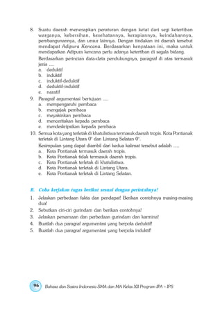 8. Suatu daerah menerapkan peraturan dengan ketat dari segi ketertiban
    warganya, kebersihan, kesehatannya, kerapiannya, keindahannya,
    pembangunannya, dan unsur lainnya. Dengan tindakan ini daerah tersebut
    mendapat Adipura Kencana. Berdasarkan kenyataan ini, maka untuk
    mendapatkan Adipura kencana perlu adanya ketertiban di segala bidang.
    Berdasarkan perincian data-data pendukungnya, paragraf di atas termasuk
    jenis ....
    a. deduktif
    b. induktif
    c. induktif-deduktif
    d. deduktif-induktif
    e. naratif
9. Paragraf argumentasi bertujuan ....
    a. mempengaruhi pembaca
    b. mengajak pembaca
    c. meyakinkan pembaca
    d. menceritakan kepada pembaca
    e. mendeskripsikan kepada pembaca
10. Semua kota yang terletak di khatulistiwa termasuk daerah tropis. Kota Pontianak
    terletak di Lintang Utara 0° dan Lintang Selatan 0°.
    Kesimpulan yang dapat diambil dari kedua kalimat tersebut adalah ….
    a. Kota Pontianak termasuk daerah tropis.
    b. Kota Pontianak tidak termasuk daerah tropis.
    c. Kota Pontianak terletak di khatulistiwa.
    d. Kota Pontianak terletak di Lintang Utara.
    e. Kota Pontianak terletak di Lintang Selatan.


B. Coba kerjakan tugas berikut sesuai dengan perintahnya!
1. Jelaskan perbedaan fakta dan pendapat! Berikan contohnya masing-masing
   dua!
2. Sebutkan ciri-ciri gurindam dan berikan contohnya!
3. Jelaskan persamaan dan perbedaan gurindam dan karmina!
4. Buatlah dua paragraf argumentasi yang berpola deduktif!
5. Buatlah dua paragraf argumentasi yang berpola induktif!




 96    Bahasa dan Sastra Indonesia SMA dan MA Kelas XII Program IPA – IPS
 