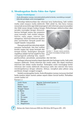 A. Mendengarkan Berita Fakta dan Opini
        Tujuan Pembelajaran
        Anda diharapkan mampu mencatat pokok-pokok isi berita, memilahnya menjadi
        fakta dan pendapat, serta menanggapinya.
          Teknologi telekomunikasi dan informasi terus berkembang, baik melalui
     media cetak maupun media elektronik. Oleh sebab itu, kita harus mampu
     menyimak secara kritis agar tidak terpengaruh oleh informasi yang menyesatkan
     dan tidak sesuai dengan budaya bangsa. Perkembangan telekomunikasi akan
     semakin meningkat dengan dimuncul-
     kannya berbagai sarana dan prasarana
     yang memadai, baik melalui telepon,
     televisi, radio, pager, internet, dan
     sebagainya. Informasi-informasi tersebut
     jelas memberikan dampak positif dan
     negatif kepada masyarakat.




                                                                                      Sumber: Clipart
          Dampak positif dari teknologi adalah
     wawasan bertambah, kita bisa melihat
     kondisi negara lain tanpa beranjak dari
     tempat duduk. Sedangkan dampak Gambar 1 Dengan antena parabola,
                                                 kita dapat menangkap berbagai siaran
     negatifnya adalah hal-hal negatif itu bisa berita.
     mempengaruhi psikologi kita, seperti
     pembunuhhan, pencabulan, perampokan, dan lain-lain.
          Berbagai informasi tersebut dapat diperoleh dari berbagai media, baik cetak
     maupun elektronik. Untuk informasi dari media cetak, kita dapat membaca
     informasi dari dalam media tersebut. Sedangkan untuk menangkap berita/
     informasi dari media elektronik (khususnya radio dan televisi) kita harus
     mendengarkannya dengan saksama. Artinya, mengikuti jalan pikiran sang
     pembicara dengan sungguh-sungguh.
          Setelah mendengarkan berita, Anda diharapkan mampu menyusun kembali
     berita tersebut dalam bentuk catatan seperti dalam format berikut. Perhatikan
     contoh berikut ini!
     Format 1.1
         Judul Acara           :   Seputar Indonesia/Liputan 6
         Stasiun               :   RCTI/SCTV
         Waktu Siaran          :   ................................................
         Tanggal Siaran        :   ................................................
         Isi Berita            :
         1. Apa                :   ................................................
         2. Siapa              :   ................................................
         3. Di mana            :   ................................................
         4. Kapan              :   ................................................
         5. Mengapa            :   ................................................
         6. Bagaimana          :   ................................................

 2      Bahasa dan Sastra Indonesia SMA dan MA Kelas XII Program IPA – IPS
 