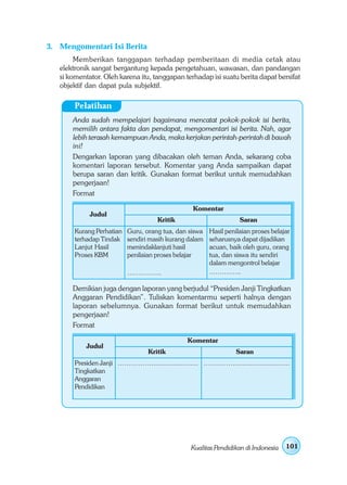 3. Mengomentari Isi Berita
        Memberikan tanggapan terhadap pemberitaan di media cetak atau
   elektronik sangat bergantung kepada pengetahuan, wawasan, dan pandangan
   si komentator. Oleh karena itu, tanggapan terhadap isi suatu berita dapat bersifat
   objektif dan dapat pula subjektif.

        Pelatihan
       Anda sudah mempelajari bagaimana mencatat pokok-pokok isi berita,
       memilih antara fakta dan pendapat, mengomentari isi berita. Nah, agar
       lebih terasah kemampuan Anda, maka kerjakan perintah-perintah di bawah
       ini!
       Dengarkan laporan yang dibacakan oleh teman Anda, sekarang coba
       komentari laporan tersebut. Komentar yang Anda sampaikan dapat
       berupa saran dan kritik. Gunakan format berikut untuk memudahkan
       pengerjaan!
       Format

                                                   Komentar
             Judul
                                      Kritik                        Saran
        Kurang Perhatian   Guru, orang tua, dan siswa    Hasil penilaian proses belajar
        terhadap Tindak    sendiri masih kurang dalam    seharusnya dapat dijadikan
        Lanjut Hasil       menindaklanjuti hasil         acuan, baik oleh guru, orang
        Proses KBM         penilaian proses belajar      tua, dan siswa itu sendiri
                                                         dalam mengontrol belajar
                           …………….                        .…………..

       Demikian juga dengan laporan yang berjudul “Presiden Janji Tingkatkan
       Anggaran Pendidikan”. Tuliskan komentarmu seperti halnya dengan
       laporan sebelumnya. Gunakan format berikut untuk memudahkan
       pengerjaan!
       Format

                                                 Komentar
            Judul
                                   Kritik                          Saran
        Presiden Janji ……………........................ .………….............................
        Tingkatkan
        Anggaran
        Pendidikan




                                                  Kualitas Pendidikan di Indonesia   101
 