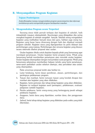 B. Menyampaikan Program Kegiatan
      Tujuan Pembelajaran
      Anda diharapkan mampu mengemukakan program secara terperinci dan informasi
      tambahannya serta memperbaiki program berdasarkan masukan.


1. Mengemukakan Program secara Terperinci
        Seorang siswa tidak pernah terlepas dari kegiatan di sekolah, baik
   intrasekolah maupun ekstrasekolah. Keuntungan yang didapatkan jika sering
   mengikuti kegiatan di sekolah sangatlah banyak. Sekolah sering mengadakan
   kegiatan yang melibatkan banyak siswa dan guru, bahkan juga orang tua.
   Kegiatan yang besar harus dirancang dengan baik dan dijadwal menjadi
   program sekolah. Kegiatan siswa yang diprogramkan itu perlu didasari atas
   pertimbangan yang matang. Pertimbangan dan rencana kegiatan yang disusun
   secara sistematis disebut proposal atau usulan.
       Usulan kegiatan ditulis untuk diajukan kepada pihak yang berwenang agar
   mendapat persetujuan. Usulan kegiatan berisi program kerja. Pihak yang
   berwenang berhak memberikan persetujuan atau menolak usulan kegiatan.
   Usulan kegiatan disampaikan dengan menyertakan surat pengantar. Pihak yang
   berwenang selanjutnya memberikan balasan tertulis yang berisi persetujuan,
   saran-saran perbaikan usulan sebelum disetujui, atau penolakan atas usulan
   yang disampaikan.
      Pada umumnya proposal terdiri atas berikut ini.
   a. Latar belakang, berisi dasar pemikiran, alasan, pertimbangan, dan
      pentingnya pelaksanaan program.
   b. Tujuan dan manfaat, berisi rumusan tujuan yang hendak dicapai dan
      manfaat atas kegiatan yang akan dilakukan.
   c. Kegiatan, berisi perincian dan tahap-tahap kegiatan yang akan dilakukan.
      Kegiatan ini meliputi kegiatan awal (persiapan), pelaksanaan, evaluasi/
      pelaporan (setelah kegiatan).
   d. Panitia pelaksana, berisi orang-orang yang bertanggung jawab sebagai
      pelaksana kegiatan.
   e. Anggaran, berisi dana yang diperlukan, sumber dana, dan penggunaan
      dana.
   f. Jadwal, berisi tahap-tahap kegiatan yang dilakukan pada waktu yang telah
      ditentukan.




102   Bahasa dan Sastra Indonesia SMA dan MA Kelas XII Program IPA – IPS
 