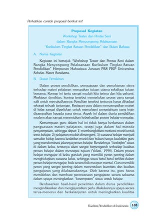 Perhatikan contoh proposal berikut ini!

                               Proposal Kegiatan
                        Workshop Teater dan Pentas Seni
                    dalam Rangka Menyongsong Pelaksanaan
           “Kurikulum Tingkat Satuan Pendidikan” dan Bulan Bahasa

    A. Nama Kegiatan
       Kegiatan ini bertajuk “Workshop Teater dan Pentas Seni dalam
    Rangka Menyongsong Pelaksanaan Kurikulum Tingkat Satuan
    Pendidikan” Himpunan Mahasiswa Jurusan PBS FKIP Universitas
    Sebelas Maret Surakarta.
    B. Dasar Pemikiran
          Dalam proses pendidikan, penguasaan dan pemahaman siswa
    terhadap materi pelajaran merupakan tujuan utama sekaligus tujuan
    bersama. Konsep ini tentu sangat mudah kita terima dan kita pahami.
    Meskipun demikian, konsep tersebut memerlukan proses yang sangat
    sulit untuk mewujudkannya. Kesulitan tersebut tentunya harus dihadapi
    sebagai sebuah tantangan. Kesiapan guru dalam menyampaikan materi
    di kelas sangat diperlukan untuk memahami pengetahuan yang ingin
    disampaikan kepada para siswa. Aspek ini dalam dunia pendidikan
    modern akan sangat menentukan keberhasilan proses belajar-mengajar.
        Kemampuan guru dalam hal ini tidak hanya berkenaan dalam
    penguasaan materi pelajaran, tetapi juga dalam hal metode
    penyampaian, sehingga dapat; 1) membangkitkan motivasi murid untuk
    terus belajar, 2) pelajaran mudah dimengerti, 3) suasana belajar menjadi
    semakin hidup karena keaktifan murid dan bukan hanya keaktifan guru
    yang mendominasi jalannya proses belajar. Rendahnya “keaktifan” siswa
    di dalam kelas, tentunya akan sangat berpengaruh terhadap kualitas
    proses belajar dalam mencapai tujuan (Yuliati, 1998). Dalam proses
    belajar mengajar di kelas gurulah yang memiliki peran penting dalam
    menghidupkan suasana kelas, sehingga siswa betul-betul terlibat dalam
    proses belajar mengajar, baik secara fisik maupun mental. Guru memiliki
    peran yang sangat penting dalam menentukan kuantitas dan kualitas
    pengajaran yang dilaksanakannya. Oleh karena itu, guru harus
    memikirkan dan membuat perencanaan pengajaran secara saksama
    dalam upaya meningkatkan “kesempatan” siswa untuk belajar.
        Berdasarkan hasil-hasil penelitian dalam dunia pendidikan
    mengindikasikan dan mengisyaratkan perlu dilakukannya upaya secara
    terus-menerus dan berkelanjutan untuk meningkatkan kualitas



                                          Kualitas Pendidikan di Indonesia   103
 