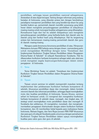 pendidikan, sehingga tujuan pendidikan nasional sebagaimana
      diutarakan di atas dapat tercapai. Seiring dengan reformasi yang sedang
      berjalan di Indonesia, yang ditandai antara lain dengan berubahnya
      paradigma manajemen pendidikan dari yang bersifat top-down ke yang
      bersifat buttom-up, pemerintah daerah memiliki wewenang yang lebih
      besar dalam mengelola penyelenggaraan pendidikan di wilayahnya
      masing-masing untuk mencapai kualitas sebagaimana yang diharapkan.
      Konsekuensi logis dari hal itu adalah didapatinya cara mengelola
      penyeleng-garaan pendidikan yang berbeda-beda dari daerah satu ke
      daerah yang lain berikut hasil yang dihadapinya. Hal itu tergantung
      antara lain kemampuan masing-masing pemerintah daerah dan guru
      di daerah masing-masing.
          Mengacu pada fenomena-fenomena pendidikan di atas, Himpunan
      Mahasiswa Jurusan PBS bekerja sama dengan dosen memandang perlu
      untuk mengadakan WorkShop dengan tema “Sosialisasi dan
      Implementasi Kurikulum Tingkat Satuan Pendidikan dalam Pengajaran
      Drama/Teater di Sekolah” di wilayah Karesidenan Surakarta. Hal itu
      dikarenakan kurikulum berbasis kompetensi sebagai salah satu alat/cara
      untuk mengatasi segala kepincangan/kekurangan dalam sistem
      pengajaran di Indonesia.
      C. Tema
          Tema Workshop Teater ini adalah “Sosialisasi dan Implementasi
      Kurikulum Tingkat Satuan Pendidikan dalam Pengajaran Drama/Teater
      di Sekolah”.
      D. Tujuan
           Tujuan umum seminar ini adalah memperoleh masukan tentang
      implementasi dan pelaksanaan kurikulum berbasis kompetensi di
      sekolah, khususnya pendidikan dasar dan menengah, dalam konteks
      otonomi daerah dan reformasi pendidikan, sehingga dapat meningkatkan
      mutu dan kualitas pendidikan di Indonesia. Secara khusus, seminar
      sehari ini bertujuan untuk; (1) mengenal dan mengetahui kurikulum
      berbasis kompetensi di sekolah dasar, menegah, dan tingkat atas, (2)
      strategi untuk meningkatkan mutu pendidikan dasar dan menegah di
      Surakarta dan sekitarnya, (3) mengetahui, menelaah, dan mengimple-
      mentasikan pengajaran drama/teater dengan sistem kurikulum berbasis
      kompetensi, dan (4) memberikan bekal kepada para mahasiswa Sastra
      Indonesia, Bahasa Inggris, dan Seni Rupa jurusan PBS FKIP khususnya
      dan para guru di wilayah Surakarta pada umumnya dengan pemahaman
      Kurikulum Tingkat Satuan Pendidikan dalam upaya meningkatkan
      kualitas para calon guru dan guru di sekolah.



104   Bahasa dan Sastra Indonesia SMA dan MA Kelas XII Program IPA – IPS
 