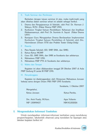 E. Topik Seminar dan Pembicara
         Berkaitan dengan tujuan seminar di atas, maka topik-topik yang
     akan dibahas dalam seminar sehari ini adalah sebagai berikut.
     1. Drama dan Pengajarannya di Sekolah, oleh Prof. Dr. Herman J.
         Waluyo, M.Pd. (Pakar Drama FKIP UNS)
     2. Kurikulum Tingkat Satuan Pendidikani: Kebaruan dan Implikasi
         Pelaksanaannya, oleh Prof. Dr. Suminto A. Sayuti (Pakar Drama
         UNY)
     3. Kesiapan Guru Mengajarkan Drama Berdasarkan Implementasi
         Kurikulum Tingkat Satuan Pendidikan di Sekolah oleh Drs.
         Hanindawan (Dosen STSI dan Praktisi Teater Gidag-Gidig)
     F.   Peserta
     1.   Para Kepala Sekolah (SD, SMP SMA, dan SMK).
                                      ,
     2.   Ketua–Ketua MGMP   .
     3.   Guru SD, SMP SMA, dan SMK se-Surakarta dan sekitarnya.
                       ,
     4.   Mahasiswa FKIP UNS.
     5.   Mahasiswa FKIP PTS di Surakarta dan sekitarnya.
     G. Waktu dan Tempat
         Kegiatan ini akan dilaksanakan tanggal 28 Oktober 2007 di Aula
     FKIP Gedung II Lantai III FKIP UNS.
     H. Penyelenggara
         Kegiatan ini diselenggarakan oleh Himpunan Mahasiswa Jurusan
     bekerja sama dengan Dosen PBS FKIP UNS Surakarta.

                                             Surakarta, 1 Oktober 2007
           Mengetahui,
           Ketua Jurusan                           Ketua Panitia,


           Drs. Amir Fuady, M.Hum.                 Agus Yulianto
           NIP 130890437                          NIM K1202026



2. Mengemukakan Informasi Tambahan
      Untuk mendapatkan informasi-informasi tambahan yang mendukung
  program/kegiatan, lakukanlah observasi yang mendalam ke lapangan atau
  lakukan kegiatan berikut ini!


                                        Kualitas Pendidikan di Indonesia   105
 