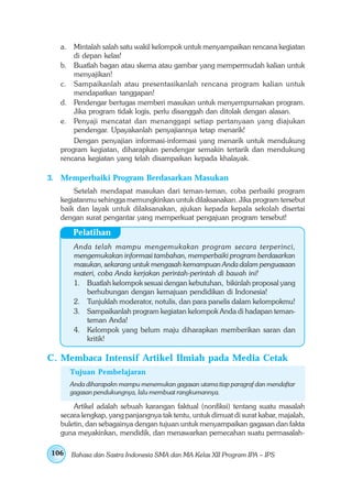 a. Mintalah salah satu wakil kelompok untuk menyampaikan rencana kegiatan
       di depan kelas!
   b. Buatlah bagan atau skema atau gambar yang mempermudah kalian untuk
       menyajikan!
   c. Sampaikanlah atau presentasikanlah rencana program kalian untuk
       mendapatkan tanggapan!
   d. Pendengar bertugas memberi masukan untuk menyempurnakan program.
       Jika program tidak logis, perlu disanggah dan ditolak dengan alasan.
   e. Penyaji mencatat dan menanggapi setiap pertanyaan yang diajukan
       pendengar. Upayakanlah penyajiannya tetap menarik!
       Dengan penyajian informasi-informasi yang menarik untuk mendukung
   program kegiatan, diharapkan pendengar semakin tertarik dan mendukung
   rencana kegiatan yang telah disampaikan kepada khalayak.

3. Memperbaiki Program Berdasarkan Masukan
       Setelah mendapat masukan dari teman-teman, coba perbaiki program
   kegiatanmu sehingga memungkinkan untuk dilaksanakan. Jika program tersebut
   baik dan layak untuk dilaksanakan, ajukan kepada kepala sekolah disertai
   dengan surat pengantar yang memperkuat pengajuan program tersebut!

       Pelatihan
       Anda telah mampu mengemukakan program secara terperinci,
       mengemukakan informasi tambahan, memperbaiki program berdasarkan
       masukan, sekarang untuk mengasah kemampuan Anda dalam penguasaan
       materi, coba Anda kerjakan perintah-perintah di bawah ini!
       1. Buatlah kelompok sesuai dengan kebutuhan, bikinlah proposal yang
          berhubungan dengan kemajuan pendidikan di Indonesia!
       2. Tunjuklah moderator, notulis, dan para panelis dalam kelompokmu!
       3. Sampaikanlah program kegiatan kelompok Anda di hadapan teman-
          teman Anda!
       4. Kelompok yang belum maju diharapkan memberikan saran dan
          kritik!

C. Membaca Intensif Artikel Ilmiah pada Media Cetak
      Tujuan Pembelajaran
      Anda diharapakn mampu menemukan gagasan utama tiap paragraf dan mendaftar
      gagasan pendukungnya, lalu membuat rangkumannya.

       Artikel adalah sebuah karangan faktual (nonfiksi) tentang suatu masalah
   secara lengkap, yang panjangnya tak tentu, untuk dimuat di surat kabar, majalah,
   buletin, dan sebagainya dengan tujuan untuk menyampaikan gagasan dan fakta
   guna meyakinkan, mendidik, dan menawarkan pemecahan suatu permasalah-

106   Bahasa dan Sastra Indonesia SMA dan MA Kelas XII Program IPA – IPS
 