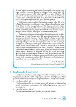 di ruang kelas sehingga tidak ada korban. Kalau sudah roboh, pemerintah
       baru memberi perhatian. Rusaknya sebagian besar ruang kelas SD
       sebenarnya merupakan salah satu masalah besar yang dihadapi SD
       kita ini. Di luar itu masih ada masalah besar lain, seperti rendahnya
       kualitas guru, rendahnya etos didik siswa, rendahnya motivasi belajar
       siswa, tidak optimalnya kreativitas guru, dan sebagainya.
            Soal kualitas guru, misalnya. Sebagaimana ruang kelas SD yang
       sebagian besar dalam kondisi rusak, maka sebagian besar kualitas guru
       juga dalam kondisi memprihatinkan. Bila kualitas diukur dengan
       kepemilikan ijazah, hanya 46 persen yang memenuhi persyaratan. Itu
       berarti ada banyak guru SD yang tidak memenuhi persyaratan akademik.
       Itu juga berarti sebagian besar guru SD kita tidak berkualitas.
            Dari sisi etos didik siswa juga demikian. Etos didik siswa kita rendah.
       Sampai saat ini masih banyak siswa SD yang dalam belajarnya belum
       berorientasi kepada kualitas. Mereka sekolah sekadar memenuhi
       tuntutan “kepantasan sosial” dan belum pada tuntutan mutu. Keadaan
       ini menjadi bagian masalah besar yang dihadapi SD kita. Rusaknya
       ruang kelas, rendahnya kualitas guru, dan rendahnya etos didik siswa
       hanya bagian dari masalah besar. Di luar itu masih banyak masalah
       besar lain yang belum teridentifikasi secara terperinci. Sebagaimana
       hutan belantara yang belum semua jenis binatang buasnya diketahui
       secara faktual, persoalan di belantara SD kita pun belum semuanya
       teridentifikasi secara mendetail. Dalam sebuah bangunan rumah, SD
       ibarat fondasinya. Jika fondasi rumah itu tidak kokoh, sebaik apa pun
       bangunan di atasnya akan mudah roboh. Kenyataannya, fondasi rumah
       pendidikan kita memang tidak kokoh.
                                                                  Oleh : Ki Suproyoko
                               (Dikutip seperlunya dari harian Kompas, 6 Februari 2007)




3. Rangkuman Isi Seluruh Artikel
       Rangkuman adalah suatu cara yang efektif untuk menyajikan suatu karang-
   an yang panjang dalam bentuk yang singkat. Beberapa pegangan yang diper-
   gunakan untuk membuat ringkasan yang baik dan teratur adalah sebagai berikut.
   a. Membaca naskah asli.
       Penulis rangkuman harus membaca naskah asli seluruhnya beberapa kali
       untuk mengetahui kesan umum dan maksud pengarang, serta sudut
       pandangnya.
   b. Mencatat gagasan utama
       Semua gagasan utama atau gagasan yang penting dicatat.



                                                 Kualitas Pendidikan di Indonesia   109
 