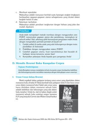 c. Membuat reproduksi.
      Maksudnya adalah menyusun kembali suatu karangan singkat (ringkasan)
      berdasarkan gagasan-gagasan utama sebagaimana yang dicatat dalam
      langkah kedua di atas.
   d. Ketentuan tambahan.
      Maksudnya adalah penulisan rangkuman dengan bahasa yang jelas dan
      mudah dipahami.

         Pelatihan
         Anda telah mempelajari metode membaca dengan menggunakan cara
         POINT, menemukan gagasan utama dan pendukung, merangkum isi
         seluruh artikel. Nah, sekarang ujilah kemampuan penguasan materi Anda
         dengan mengerjakan perintah-perintah di bawah ini!
         1. Carilah artikel di media cetak yang ada hubungannya dengan mutu
             pendidikan di Indonesia!
         2. Praktikkan dengan menggunakan sistem POINT!
         3. Catatlah gagasan utama, buat reproduksinya dan bacalah di
             hadapan teman-temanmu secara lisan!
         4. Kumpulkan pekerjaan Anda kepada guru pengampu Anda!


D. Menulis Resensi Buku Kumpulan Cerpen
        Tujuan Pembelajaran
        Anda diharapkan mampu menjelaskan isi buku kumpulan cerpen berdasarkan kelebihan
        dan kekurangannya serta menuliskan resensinya dengan kelengkapan unsur-unsurnya.

1. Unsur-Unsur dalam Resensi
        Masih ingatkah kalian pelajaran tentang unsur-unsur yang diperlukan dalam
   meresensi buku di kelas X? Buka kembali buku pelajaran kelas X dan baca unsur-
   unsur dalam meresensi buku! Salah satu unsur yang
   harus dituliskan dalam meresensi sebuah buku
   adalah kelebihan dan kekurangan yang ada dalam
   buku tersebut. Untuk itu, kali ini kalian diajak untuk
   meresensi sebuah buku antologi cerpen bersama
   FLP yang berjudul Cermin dan Malam Ganjil berikut
   ini.




110     Bahasa dan Sastra Indonesia SMA dan MA Kelas XII Program IPA – IPS
 