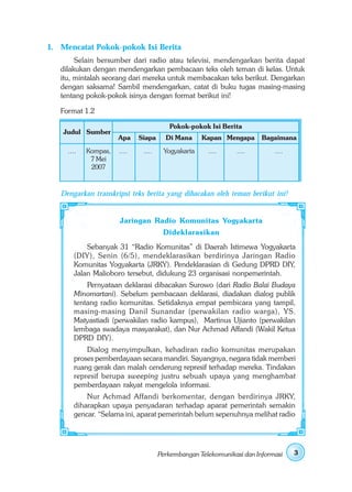 1. Mencatat Pokok-pokok Isi Berita
        Selain bersumber dari radio atau televisi, mendengarkan berita dapat
   dilakukan dengan mendengarkan pembacaan teks oleh teman di kelas. Untuk
   itu, mintalah seorang dari mereka untuk membacakan teks berikut. Dengarkan
   dengan saksama! Sambil mendengarkan, catat di buku tugas masing-masing
   tentang pokok-pokok isinya dengan format berikut ini!

   Format 1.2

                                        Pokok-pokok Isi Berita
    Judul Sumber
                      Apa    Siapa     Di Mana     Kapan Mengapa       Bagaimana
     ....   Kompas,   ....    ....    Yogyakarta     ....     ....         ....
             7 Mei
             2007


   Dengarkan transkripsi teks berita yang dibacakan oleh teman berikut ini!


                      Jaringan Radio Komunitas Yogyakarta
                                      Dideklarasikan
           Sebanyak 31 “Radio Komunitas” di Daerah Istimewa Yogyakarta
       (DIY), Senin (6/5), mendeklarasikan berdirinya Jaringan Radio
       Komunitas Yogyakarta (JRKY). Pendeklarasian di Gedung DPRD DIY,
       Jalan Malioboro tersebut, didukung 23 organisasi nonpemerintah.
           Pernyataan deklarasi dibacakan Surowo (dari Radio Balai Budaya
       Minomartani). Sebelum pembacaan deklarasi, diadakan dialog publik
       tentang radio komunitas. Setidaknya empat pembicara yang tampil,
       masing-masing Danil Sunandar (perwakilan radio warga), YS.
       Matyastiadi (perwakilan radio kampus), Martinus Ujianto (perwakilan
       lembaga swadaya masyarakat), dan Nur Achmad Affandi (Wakil Ketua
       DPRD DIY).
           Dialog menyimpulkan, kehadiran radio komunitas merupakan
       proses pemberdayaan secara mandiri. Sayangnya, negara tidak memberi
       ruang gerak dan malah cenderung represif terhadap mereka. Tindakan
       represif berupa sweeping justru sebuah upaya yang menghambat
       pemberdayaan rakyat mengelola informasi.
           Nur Achmad Affandi berkomentar, dengan berdirinya JRKY,
       diharapkan upaya penyadaran terhadap aparat pemerintah semakin
       gencar. “Selama ini, aparat pemerintah belum sepenuhnya melihat radio




                                     Perkembangan Telekomunikasi dan Informasi    3
 