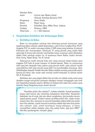 Identitas Buku
       Judul       :     Cermin dan Malam Ganjil
                         (Sebuah Antologi Bersama FLP)
       Pengarang    :    Asma Nadia
       Editor       :    Pipiet Senja
       Penerbit     :    Fatahillah Bina Alfikri Press, Jakarta
       Cetakan      :    Pertama, 2002
       Tebal buku   :    vi + 222 halaman

2. Menjelaskan Kelebihan dan Kekurangan Buku
   a. Kelebihan Isi Buku
       Buku ini merupakan antologi dari beberapa penulis kenamaan yang
   tergabung dalam sebuah wadah kepenulisan, yaitu Forum Lingkar Pena (FLP).
   Anggota FLP ini sudah mencapai sekitar 3.500 orang yang tersebar di seluruh
   Indonesia dan mancanegara. Sebanyak 17 orang penulis yang sudah tidak
   asing lagi di dunia tulis-menulis memberikan karya emasnya untuk dibukukan
   dalam buku antologi cerpen ini, di antaranya Asma Nadia, Izzatul Jannah,
   Gola Gong, Pipiet Senja, Yus R. Ismail.
        Sebenarnya masih banyak buku lain yang memuat tulisan-tulisan para
   anggota FLP baik di pusat maupun di daerah-daerah. Buku ini mempunyai
                ,
   nilai yang lain daripada buku sejenis yang pernah terbit, yaitu seluruh royalti
   yang diterima oleh para penulis yang telah me-nyumbangkan karyanya, akan
   didedikasikan kepada Yusakh Ananda. Beliau adalah seorang yang sudah sepuh
   berusia 63 tahun dan masih setia menulis sambil berjualan di sebuah kantin
   SD di Pontianak.
        Kelebihan lain yang dapat dilihat dari isi buku ini adalah cerita-cerita yang
   disajikan sangat menyentuh perasaan sekaligus mampu menggugah rasa cinta
   dan kepedulian kepada sesama. Berikut ini kutipan dari salah satu cerpen yang
   berjudul Sang Pengutang karya Izzatul Jannah.


            “Sembilan puluh ribu sebulan?” mataku terbeliak. Syaraf-syarafnya
       terasa sakit karena aku membuka kelopaknya lebar-lebar. Kusambar
       kalkulator tua di meja, lalu aku sibuk menghitung. Jari-jemariku tremor
       seperti pasien syaraf. ‘Cicilan mainan sembilan puluh ribu. cicilan motor
       empat ratus ribu, harusnya ia mencicil kepadaku paling tidak dua puluh
       lima ribu sebulan, untuk menyicil rumahnya sekitar tiga ratus lima puluh
       ribu sebulan. Jadi, untuk membayar utang-utangnya, ia harus
       menyisihkan sekitar delapan ratus ribu setiap bulan, gaji guru SMU!’
       tiba-tiba pandanganku menjadi gelap.”




                                               Kualitas Pendidikan di Indonesia   111
 