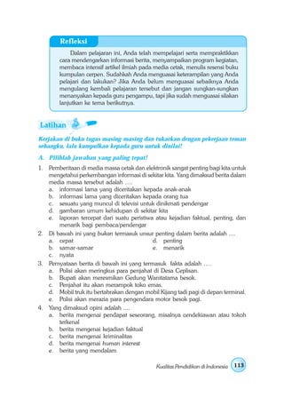 Refleksi
             Dalam pelajaran ini, Anda telah mempelajari serta mempraktikkan
        cara mendengarkan informasi berita, menyampaikan program kegiatan,
        membaca intensif artikel ilmiah pada media cetak, menulis resensi buku
        kumpulan cerpen. Sudahkah Anda menguasai keterampilan yang Anda
        pelajari dan lakukan? Jika Anda belum menguasai sebaiknya Anda
        mengulang kembali pelajaran tersebut dan jangan sungkan-sungkan
        menanyakan kepada guru pengampu, tapi jika sudah menguasai silakan
        lanjutkan ke tema berikutnya.




Kerjakan di buku tugas masing-masing dan tukarkan dengan pekerjaan teman
sebangku, lalu kumpulkan kepada guru untuk dinilai!
A. Pilihlah jawaban yang paling tepat!
1. Pemberitaan di media massa cetak dan elektronik sangat penting bagi kita untuk
   mengetahui perkembangan informasi di sekitar kita. Yang dimaksud berita dalam
   media massa tersebut adalah ….
   a. informasi lama yang diceritakan kepada anak-anak
   b. informasi lama yang diceritakan kepada orang tua
   c. sesuatu yang muncul di televisi untuk dinikmati pendengar
   d. gambaran umum kehidupan di sekitar kita
   e. laporan tercepat dari suatu peristiwa atau kejadian faktual, penting, dan
       menarik bagi pembaca/pendengar
2. Di bawah ini yang bukan termasuk unsur penting dalam berita adalah ....
   a. cepat                                d. penting
   b. samar-samar                          e. menarik
   c. nyata
3. Pernyataan berita di bawah ini yang termasuk fakta adalah ….
   a. Polisi akan meringkus para penjahat di Desa Ceplisan.
   b. Bupati akan meresmikan Gedung Wanitatama besok.
   c. Penjahat itu akan merampok toko emas.
   d. Mobil truk itu bertabrakan dengan mobil Kijang tadi pagi di depan terminal.
   e. Polisi akan merazia para pengendara motor besok pagi.
4. Yang dimaksud opini adalah ....
   a. berita mengenai pendapat seseorang, misalnya cendekiawan atau tokoh
       terkenal
   b. berita mengenai kejadian faktual
   c. berita mengenai kriminalitas
   d. berita mengenai human interest
   e. berita yang mendalam

                                              Kualitas Pendidikan di Indonesia   113
 