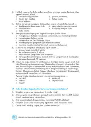 6. Hal-hal yang perlu diulas dalam membuat proposal usulan kegiatan atau
    program sekolah adalah ….
    a. latar belakang masalah                d. panitia pelaksana
    b. tujuan dan manfaat                    e. ketua panitia
    c. jenis kegiatan
7. Berikut ini hal-hal yang perlu diulas dalam resensi sebuah buku, kecuali ....
    a. kelebihan dan kekurangan buku         d. pembuka dan penutup resensi
    b. identitas buku                        e. toko yang menjual buku
    c. judul resensi
8. Strategi menyajikan program kegiatan di depan publik adalah ….
    a. menggunakan bahasa yang benar, komunikatif, dan menarik perhatian
    b. menggunakan bahasa Inggris
    c. mengenakan jas dan dasi yang bagus
    d. membayar pada pimpinan agar proposal diterima
    e. meminta model-model cantik untuk mempresentasikannya
9. Di bawah ini pengertian artikel yang tepat adalah ….
    a. sebuah karya mandiri di televisi
    b. karya bersama-sama di televisi
    c. karya inovatif yang diikuti oleh wartawan
    d. karangan faktual mengenai masalah tertentu yang dimuat di media cetak
    e. karangan berjumlah 50 halaman
10. Dalam era tingal landas ini, pembangunan di segala bidang sangat pesat. Hal
    ini terlihat dari pembangunan yang dilaksanakan di seluruh pelosok desa dan
    kota. Perkembangan ini terasa dalam bidang perkomunikasian kita. Pemerintah
    Indonesia telah memanfaatkan kemajuan ini dengan membangun Satelit Palapa.
    Dengan dibangunnya Satelit Palapa, kita dapat berhubungan dengan cepat
    walaupun jarak yang ditempuh cukup jauh.
    Paragraf di atas diuraikan dengan pola pengembangan jenis ….
    a. deduktif                              d. deskriptif
    b. induktif                              e. argumentatif
    c. naratif


B. Coba kerjakan tugas berikut ini sesuai dengan perintahnya!
1. Sebutkan unsur-unsur pemberitaan di media cetak!
2. Jelaskan pola pengembangan paragraf secara deduktif dan induktif! Berilah
   contoh masing-masing paragrafnya!
3. Apa yang dimaksud dengan metode membaca POINT? Jelaskan!
4. Sebutkan unsur-unsur resensi yang diperlukan untuk meresensi buku!
5. Carilah buku antologi cerpen, lalu buatlah resensinya!




 114   Bahasa dan Sastra Indonesia SMA dan MA Kelas XII Program IPA – IPS
 
