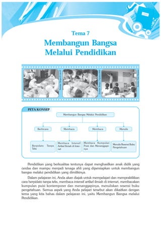 Tema 7
                   Membangun Bangsa
                   Melalui Pendidikan




                                                                                                                                         Sumber: Foto Haryana
                                                                                  Sumber: Tempo, 7 Agustus 2005
                            Sumber: Tempo 21 Jan 07




    PETA KONSEP
                                                      Membangun Bangsa Melalui Pendidikan




           Berbicara                                  Membaca                Membaca                                    Menulis




                           Membaca Intensif                           Membaca Kumpulan
                                                                                                                  Menulis Resensi Buku
       Berpidato   Tanpa   Artikel Ilmiah di Inter-                   Puisi dan Menanggapi-
                                                                                                                  Pengetahuan
       Teks                net                                        nya




    Pendidikan yang berkualitas tentunya dapat menghasilkan anak didik yang
cerdas dan mampu menjadi tenaga ahli yang dipersiapkan untuk membangun
bangsa melalui pendidikan yang dimilikinya.
    Dalam pelajaran ini, Anda akan diajak untuk mempelajari dan mempraktikkan
cara berpidato tanpa teks, membaca intensif artikel ilmiah di internet, membacakan
kumpulan puisi kontemporer dan menanggapinya, menuliskan resensi buku
pengetahuan. Semua aspek yang Anda pelajari tersebut akan dikaitkan dengan
tema yang kita bahas dalam pelajaran ini, yaitu Membangun Bangsa melalui
Pendidikan.
 
