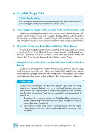 A. Berpidato Tanpa Teks
       Tujuan Pembelajaran
       Anda diharapkan mampu membawakan pidato tanpa teks, mencatat pidato teman,
       dan menanggapi cara berpidato berdasarkan catatan teman.


1. Lancar Berpidato dengan Lafal, Intonasi, Nada, dan Sikap yang Tepat
       Sebelum Anda berpidato dengan lafal, intonasi, nada, dan sikap yang baik,
   buatlah uraian singkat tentang apa yang akan dijadikan bahan untuk berpidato.
   Selanjutnya, berlatihlah untuk berpidato dengan lafal, intonasi, dan sikap yang
   baik. Pengertian lafal dan intonasi telah diberikan pada pelajaran sebelumnya.

2. Mencatat Hal-hal yang Perlu Diperbaiki dari Pidato Teman
         Setelah berlatih pidato secara berulang-ulang, sekarang Anda harus tampil
   berpidato di depan kelas. Mintalah teman untuk mencatat hal-hal yang kurang
   dan perlu diperbaiki dari hasil pidatomu. Anda harus menerima catatan dan
   kritikan dari Anda dengan lapang demi perbaikan pidato Anda.

3. Memperbaiki Cara Berpidato dan Isi Pidato Berdasarkan Masukan
   Teman
       Anda sudah mendapatkan catatan dan kritikan dari teman, baik isi, sikap,
   lafal, intonasi dan lain-lain. Sekarang berlatihlah sekali lagi dengan
   memerhatikan berbagai masukan dan memperbaiki kekurangan-kekurangan
   yang telah diberikan teman untuk perbaikan dan kesempurnaan pidatomu.

        Pelatihan
        Anda sudah mempelajari cara berpidato dengan lafal; nada; dan sikap
        yang tepat, mencatat hal-hal yang perlu diperbaiki dari pidato teman,
        memperbaiki cara berpidato dan isi pidato masukan teman. Nah, sekarang
        kembangkan kemampuan Anda dengan melakukan perintah-perintah di
        bawah ini!
        1. Praktikkan di hadapan teman-teman Anda berpidato dengan tema
            Membangun Bangsa lewat Pendidikan dengan mengindahkan lafal,
            nada, dan sikap yang tepat!
        2. Teman-teman Anda yang belum mendapat giliran maju ke depan
            diharapkan memberikan saran/masukan kepada teman yang maju
            ke depan!




 116   Bahasa dan Sastra Indonesia SMA dan MA Kelas XII Program IPA – IPS
 