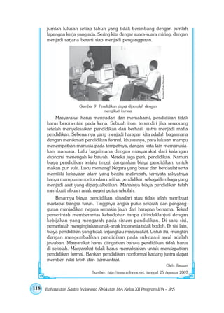 jumlah lulusan setiap tahun yang tidak berimbang dengan jumlah
      lapangan kerja yang ada. Sering kita dengar suara-suara miring, dengan
      menjadi sarjana berarti siap menjadi pengangguran.




                                                                    Sumber: Foto Haryana
                       Gambar 9 Pendidikan dapat diperoleh dengan
                                  mengikuti kursus.
           Masyarakat harus menyadari dan memahami, pendidikan tidak
      harus berorientasi pada kerja. Sebuah ironi tersendiri jika seseorang
      setelah menyelesaikan pendidikan dan berhasil justru menjadi mafia
      pendidikan. Sebenarnya yang menjadi harapan kita adalah bagaimana
      dengan menikmati pendidikan formal, khususnya, para lulusan mampu
      menempatkan manusia pada tempatnya, dengan kata lain memanusia-
      kan manusia. Lalu bagaimana dengan masyarakat dari kalangan
      ekonomi menengah ke bawah. Mereka juga perlu pendidikan. Namun
      biaya pendidikan terlalu tinggi. Jangankan biaya pendidikan, untuk
      makan pun sulit. Lucu memang! Negara yang besar dan berdaulat serta
      memiliki kekayaan alam yang begitu melimpah, ternyata rakyatnya
      hanya mampu menonton dan melihat pendidikan sebagai lembaga yang
      menjadi aset yang diperjualbelikan. Mahalnya biaya pendidikan telah
      membuat ribuan anak negeri putus sekolah.
          Besarnya biaya pendidikan, disadari atau tidak telah membuat
      martabat bangsa turun. Tingginya angka putus sekolah dan pengang-
      guran menjadikan negara semakin jauh dari harapan bersama. Tekad
      pemerintah memberantas kebodohan tanpa ditindaklanjuti dengan
      kebijakan yang mengarah pada sistem pendidikan. Di satu sisi,
      pemerintah menginginkan anak-anak Indonesia tidak bodoh. Di sisi lain,
      biaya pendidikan yang tidak terjangkau masyarakat. Untuk itu, mungkin
      dengan mengembalikan pendidikan pada substansi awal adalah
      jawaban. Masyarakat harus diingatkan bahwa pendidikan tidak harus
      di sekolah. Masyarakat tidak harus memaksakan untuk mendapatkan
      pendidikan formal. Bahkan pendidikan nonformal kadang justru dapat
      memberi nilai lebih dan bermanfaat.
                                                                                           Oleh: Fauzan
                             Sumber: http://www.solopos.net, tanggal 25 Agustus 2007



118   Bahasa dan Sastra Indonesia SMA dan MA Kelas XII Program IPA – IPS
 
